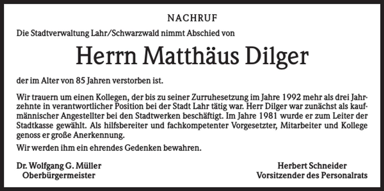 <p>NA CHRUF<br />Die Stadtverwaltung Lahr/Schwarzwald nimmt Abschied von</p><p>Herrn Matthäus Dilger<br />der im Alter von 85 Jahren verstorben ist.<br />Wir trauern um einen Kollegen, der bis zu seiner Zurruhesetzung im Jahre 1992 mehr als drei Jahrzehnte in verantwortlicher Position bei der Stadt Lahr tätig war. Herr Dilger war zunächst als kaufmännischer Angestellter bei den Stadtwerken beschäftigt. Im Jahre 1981 wurde er zum Leiter der<br />Stadtkasse gewählt. Als hilfsbereiter und fachkompetenter Vorgesetzter, Mitarbeiter und Kollege<br />genoss er große Anerkennung.<br />Wir werden ihm ein ehrendes Gedenken bewahren.<br />Dr. Wolfgang G. Müller<br />Oberbürgermeister</p><p>Herbert Schneider<br />Vorsitzender des Personalrats</p>