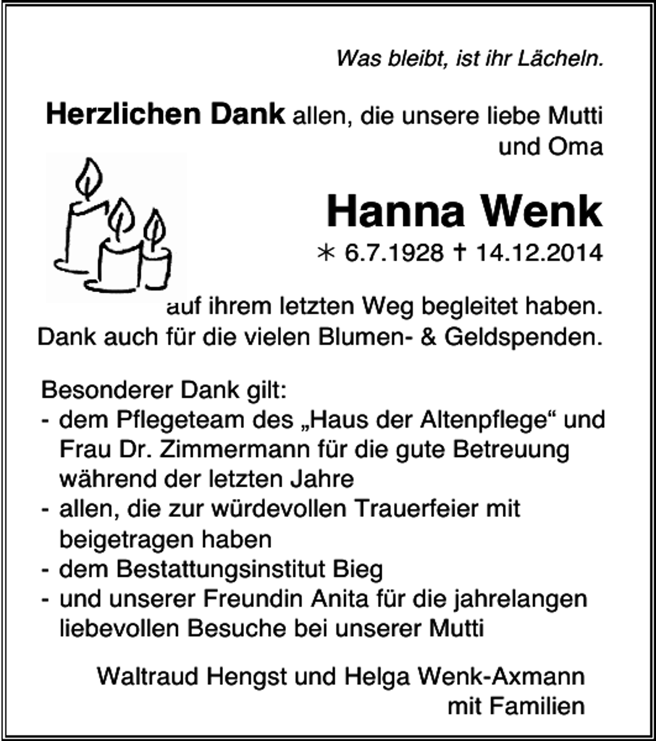 <p>Was bleibt, ist ihr Lächeln.</p><p>Herzlichen Dank allen, die unsere liebe Mutti</p><p>und Oma</p><p>Hanna Wenk</p><p> 6.7.1928  14.12.2014</p><p>auf ihrem letzten Weg begleitet haben.<br />Dank auch für die vielen Blumen- &amp; Geldspenden.<br />Besonderer Dank gilt:<br />- dem Pflegeteam des „Haus der Altenpflege“ und<br />Frau Dr. Zimmermann für die gute Betreuung<br />während der letzten Jahre<br />- allen, die zur würdevollen Trauerfeier mit<br />beigetragen haben<br />- dem Bestattungsinstitut Bieg<br />- und unserer Freundin Anita für die jahrelangen<br />liebevollen Besuche bei unserer Mutti<br />Waltraud Hengst und Helga Wenk-Axmann<br />mit Familien</p>