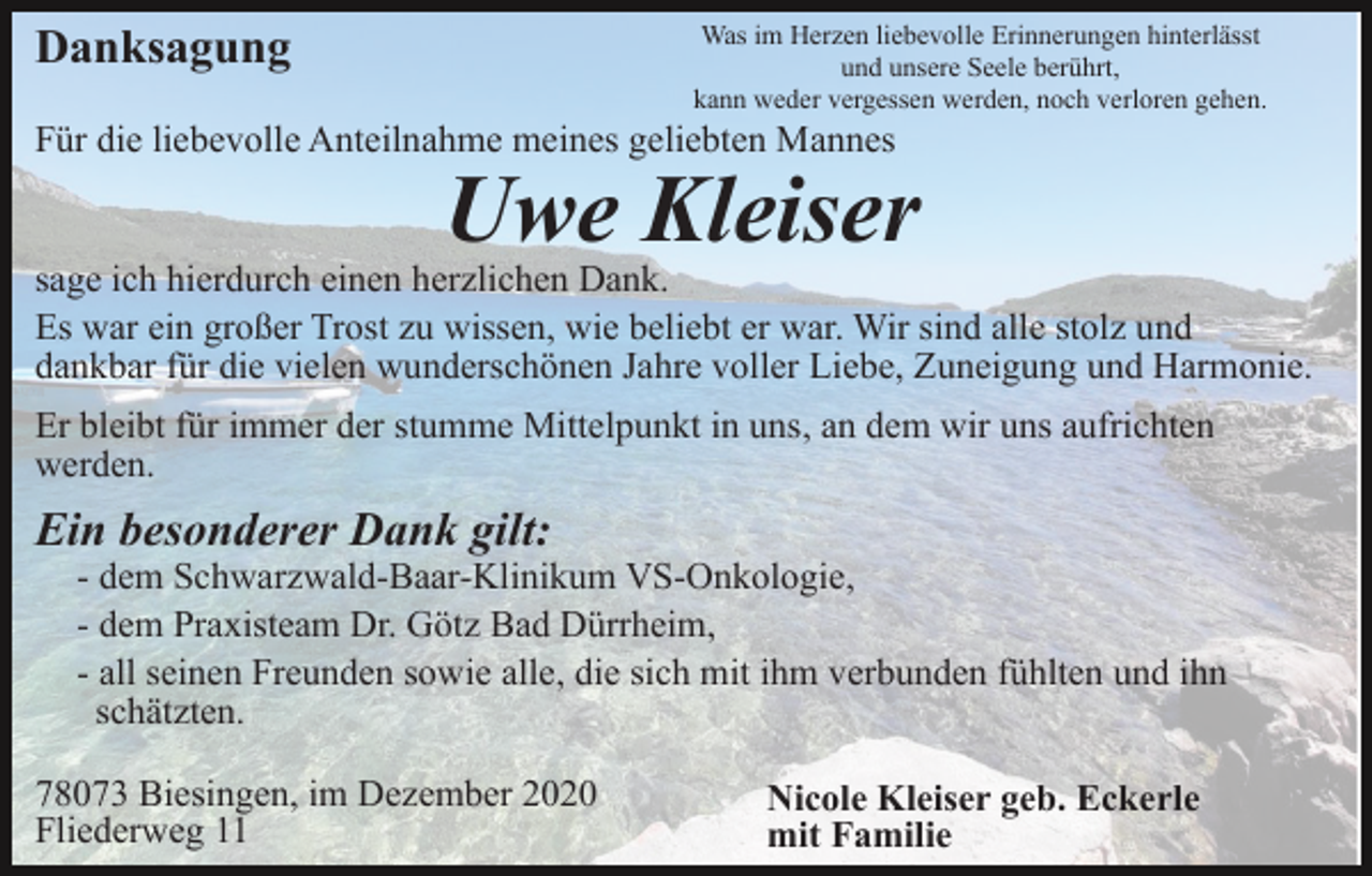 <p>Was im Herzen liebevolle Erinnerungen hinterlässt<br />und unsere Seele berührt,<br />kann weder vergessen werden, noch verloren gehen.</p><p>Danksagung</p><p>Für die liebevolle Anteilnahme meines geliebten Mannes</p><p>Uwe Kleiser</p><p>sage ich hierdurch einen herzlichen Dank.<br />Es war ein großer Trost zu wissen, wie beliebt er war. Wir sind alle stolz und<br />dankbar für die vielen wunderschönen Jahre voller Liebe, Zuneigung und Harmonie.<br />Er bleibt für immer der stumme Mittelpunkt in uns, an dem wir uns aufrichten<br />werden.</p><p>Ein besonderer Dank gilt:<br />- dem Schwarzwald-Baar-Klinikum VS-Onkologie,<br />- dem Praxisteam Dr. Götz Bad Dürrheim,<br />- all seinen Freunden sowie alle, die sich mit ihm verbunden fühlten und ihn<br />schätzten.<br />78073 Biesingen, im Dezember 2020<br />Fliederweg 11</p><p>Nicole Kleiser geb. Eckerle<br />mit Familie</p>