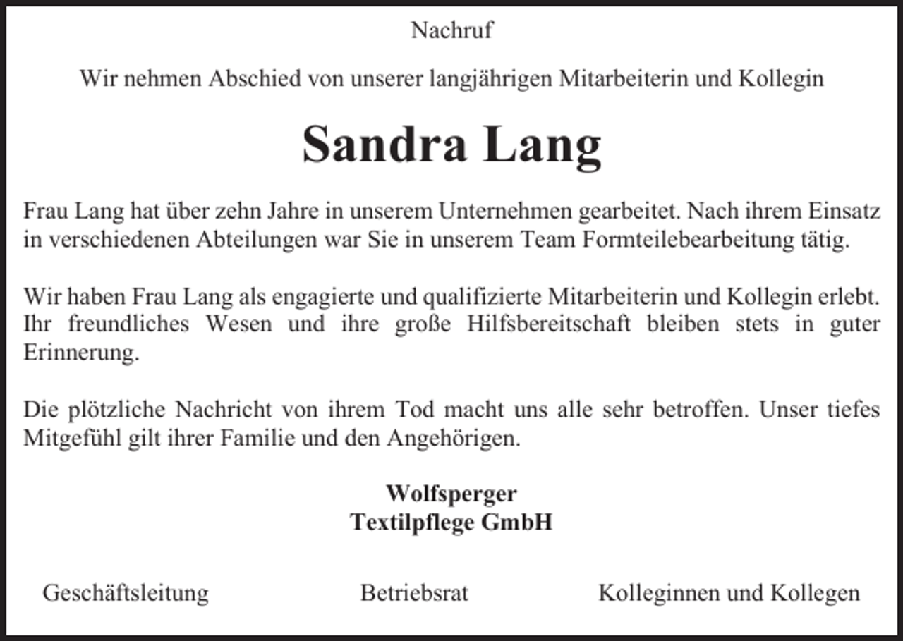 <p>Nachruf<br />Wir nehmen Abschied von unserer langjährigen Mitarbeiterin und Kollegin</p><p>Sandra Lang<br />Frau Lang hat über zehn Jahre in unserem Unternehmen gearbeitet. Nach ihrem Einsatz<br />in verschiedenen Abteilungen war Sie in unserem Team Formteilebearbeitung tätig.<br />Wir haben Frau Lang als engagierte und qualifizierte Mitarbeiterin und Kollegin erlebt.<br />Ihr freundliches Wesen und ihre große Hilfsbereitschaft bleiben stets in guter<br />Erinnerung.<br />Die plötzliche Nachricht von ihrem Tod macht uns alle sehr betroffen. Unser tiefes<br />Mitgefühl gilt ihrer Familie und den Angehörigen.<br />Wolfsperger<br />Textilpflege GmbH<br />Geschäftsleitung</p><p>Betriebsrat</p><p>Kolleginnen und Kollegen</p>