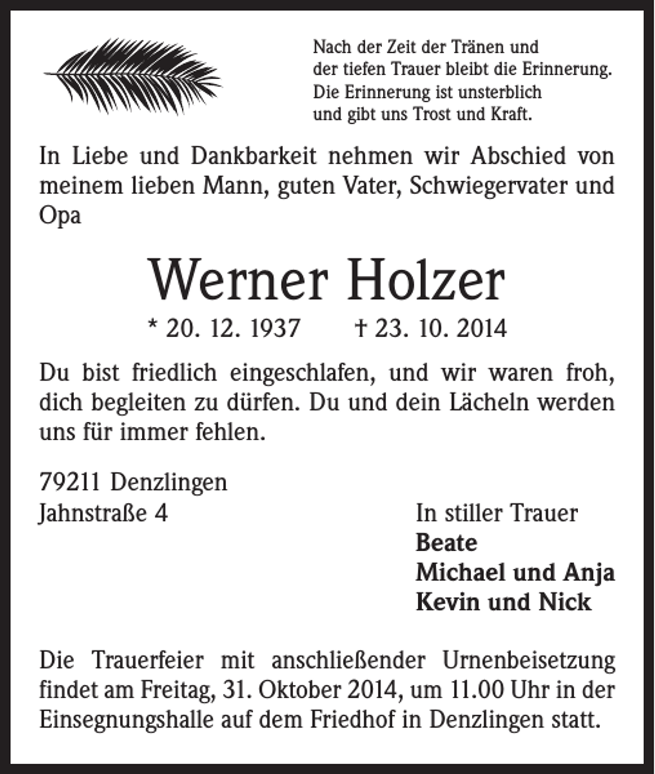 <p>Nach der Zeit der Tränen und<br />der tiefen Trauer bleibt die Erinnerung.<br />Die Erinnerung ist unsterblich<br />und gibt uns Trost und Kraft.</p><p>In Liebe und Dankbarkeit nehmen wir Abschied von<br />­meinem lieben Mann, guten Vater, Schwiegervater und<br />Opa</p><p>Werner Holzer</p><p>* 20. 12. 1937 † 23. 10. 2014<br />Du bist friedlich eingeschlafen, und wir waren froh,<br />dich begleiten zu dürfen. Du und dein Lächeln werden<br />uns für immer fehlen.<br />79211 Denzlingen<br />Jahnstraße 4</p><p>In stiller Trauer<br />Beate<br />Michael und Anja<br />Kevin und Nick</p><p>Die Trauerfeier mit anschließender Urnenbeisetzung<br />­findet am Freitag, 31. Oktober 2014, um 11.00 Uhr in der<br />Einsegnungshalle auf dem Friedhof in Denzlingen statt.</p>
