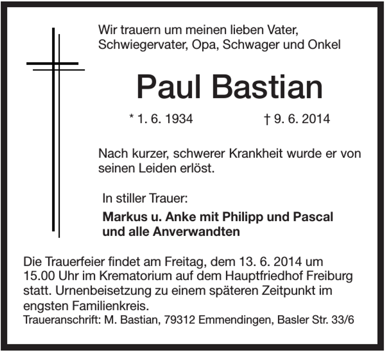 <p>Wir trauern um meinen lieben Vater,<br />Schwiegervater, Opa, Schwager und Onkel</p><p>Paul Bastian<br />* 1. 6. 1934</p><p>† 9. 6. 2014</p><p>Nach kurzer, schwerer Krankheit wurde er von<br />seinen Leiden erlöst.<br />In stiller Trauer:<br />Markus u. Anke mit Philipp und Pascal<br />und alle Anverwandten<br />Die Trauerfeier findet am Freitag, dem 13. 6. 2014 um<br />15.00 Uhr im Krematorium auf dem Hauptfriedhof Freiburg<br />statt. Urnenbeisetzung zu einem späteren Zeitpunkt im<br />engsten Familienkreis.<br />Traueranschrift: M. Bastian, 79312 Emmendingen, Basler Str. 33/6</p>