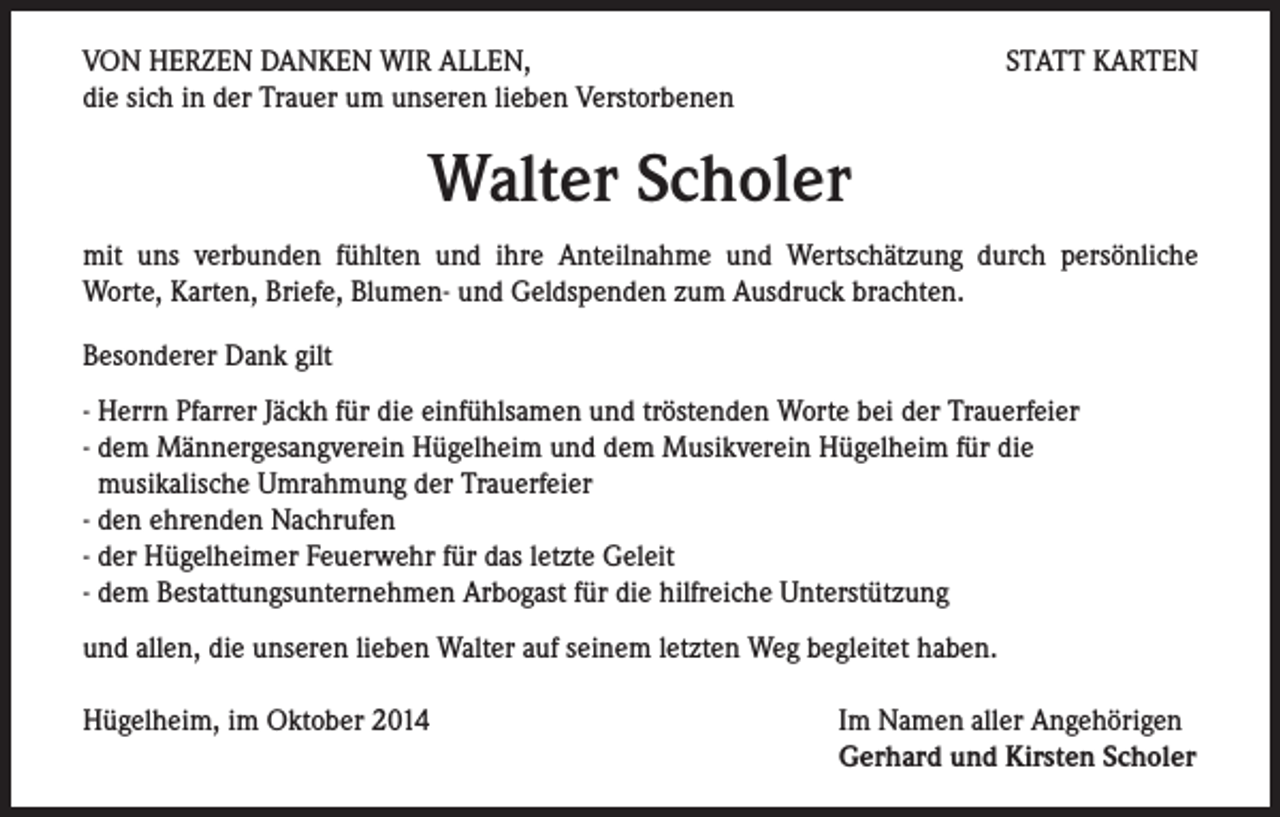 <p>VON HERZEN DANKEN WIR ALLEN,<br />die sich in der Trauer um unseren lieben Verstorbenen</p><p>STATT KARTEN</p><p>Walter Scholer<br />mit uns verbunden fühlten und ihre Anteilnahme und Wertschätzung durch persönliche<br />Worte, Karten, Briefe, Blumen- und Geldspenden zum Ausdruck brachten.<br />Besonderer Dank gilt<br />- Herrn Pfarrer Jäckh für die einfühlsamen und tröstenden Worte bei der Trauerfeier<br />- dem Männergesangverein Hügelheim und dem Musikverein Hügelheim für die<br />musikalische Umrahmung der Trauerfeier<br />- den ehrenden Nachrufen<br />- der Hügelheimer Feuerwehr für das letzte Geleit<br />- dem Bestattungsunternehmen Arbogast für die hilfreiche Unterstützung<br />und allen, die unseren lieben Walter auf seinem letzten Weg begleitet haben.<br />Hügelheim, im Oktober 2014</p><p>Im Namen aller Angehörigen<br />Gerhard und Kirsten Scholer</p>