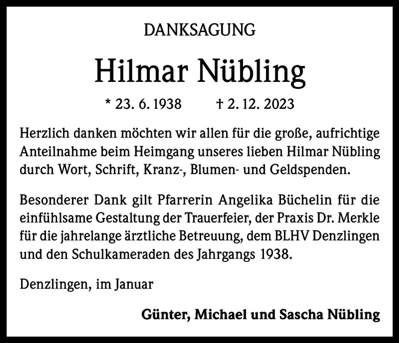 <p>DANKSAGUNG</p><p>Hilmar Nübling<br />* 23. 6. 1938</p><p>† 2. 12. 2023</p><p>Herzlich danken möchten wir allen für die große, aufrichtige<br />Anteilnahme beim Heimgang unseres lieben Hilmar Nübling<br />durch Wort, Schrift, Kranz-, Blumen- und Geldspenden.<br />Besonderer Dank gilt Pfarrerin Angelika Büchelin für die<br />einfühlsame Gestaltung der Trauerfeier, der Praxis Dr. Merkle<br />für die jahrelange ärztliche Betreuung, dem BLHV Denzlingen<br />und den Schulkameraden des Jahrgangs 1938.<br />Denzlingen, im Januar<br />Günter, Michael und Sascha Nübling</p>