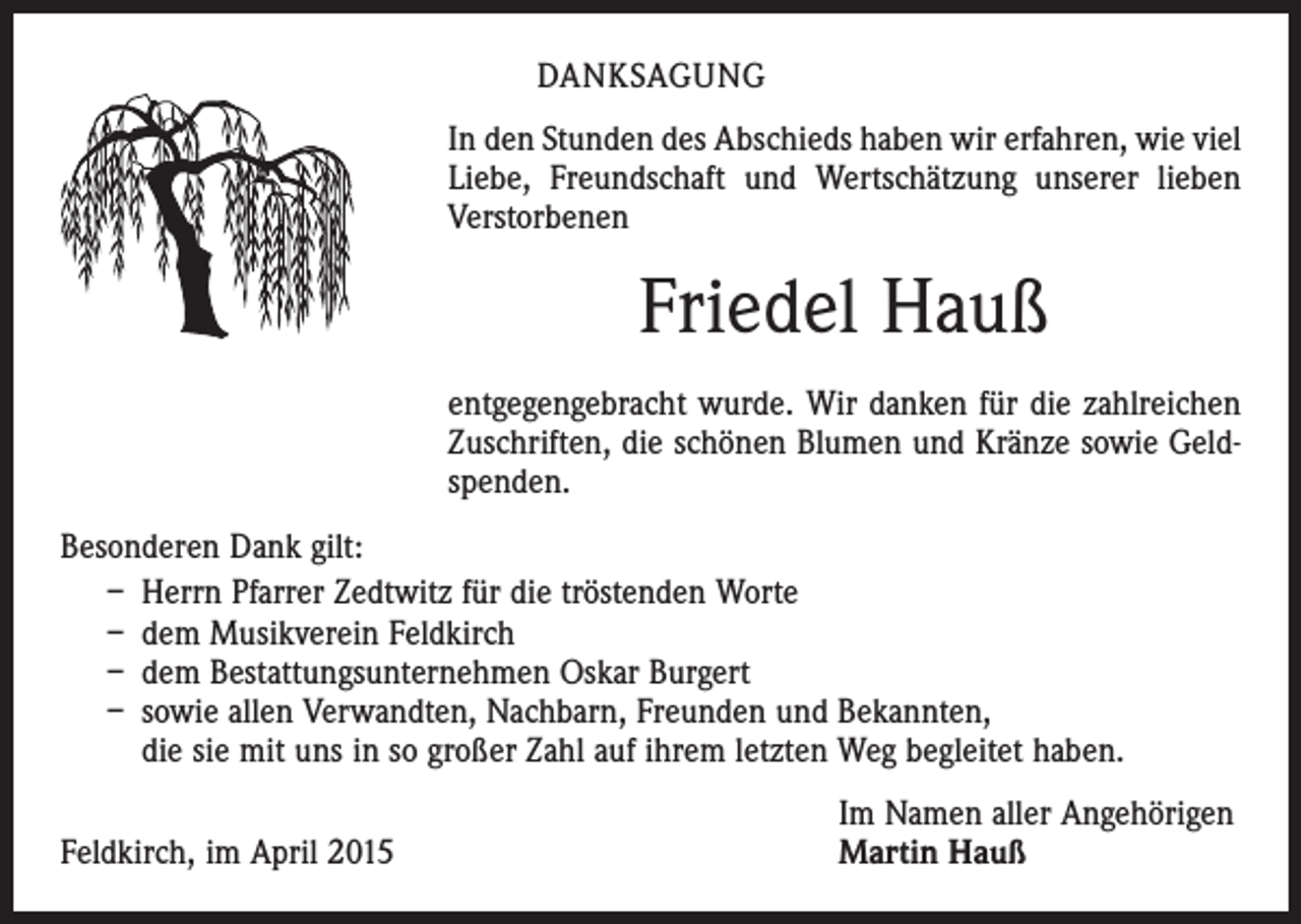 <p>DANKSAGUNG<br />In den Stunden des Abschieds haben wir erfahren, wie viel<br />Liebe, Freundschaft und Wertschätzung unserer lieben<br />­Verstorbenen</p><p>Friedel Hauß<br />entgegengebracht wurde. Wir danken für die zahlreichen<br />Zuschriften, die schönen Blumen und Kränze sowie Geldspenden.<br />Besonderen Dank gilt:<br />– Herrn Pfarrer Zedtwitz für die tröstenden Worte<br />– dem Musikverein Feldkirch<br />– dem Bestattungsunternehmen Oskar Burgert<br />– sowie allen Verwandten, Nachbarn, Freunden und Bekannten,<br />die sie mit uns in so großer Zahl auf ihrem letzten Weg begleitet haben.</p><p>Feldkirch, im April 2015</p><p>Im Namen aller Angehörigen<br />Martin Hauß</p>