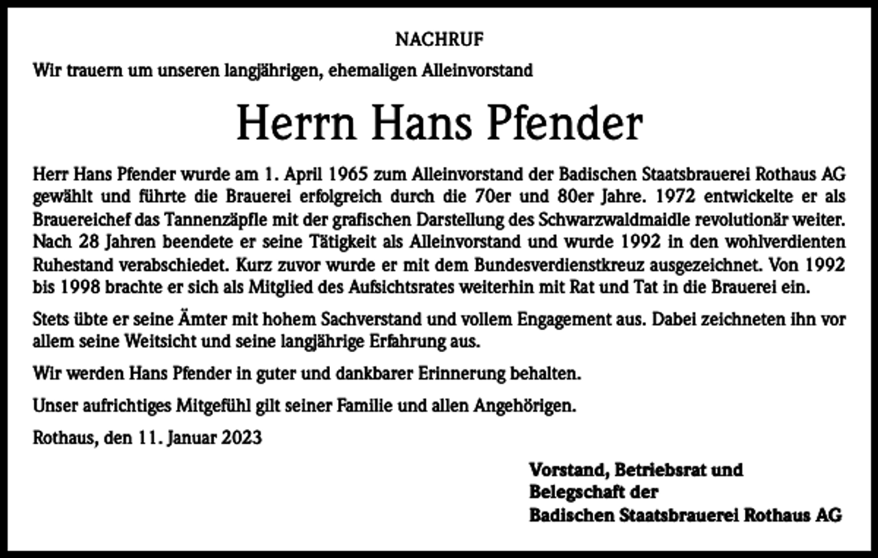 <p>NACHRUF<br />Wir trauern um unseren langjährigen, ehemaligen Alleinvorstand</p><p>Herrn Hans Pfender<br />Herr Hans Pfender wurde am 1. April 1965 zum Alleinvorstand der Badischen Staatsbrauerei Rothaus AG<br />gewählt und führte die Brauerei erfolgreich durch die 70er und 80er Jahre. 1972 entwickelte er als<br />­Brauereichef das Tannenzäpfle mit der grafischen Darstellung des Schwarzwaldmaidle revolutionär weiter.<br />Nach 28 Jahren beendete er seine Tätigkeit als Alleinvorstand und wurde 1992 in den wohlverdienten<br />Ruhestand verabschiedet. Kurz zuvor wurde er mit dem Bundesverdienstkreuz ausgezeichnet. Von 1992<br />bis 1998 brachte er sich als Mitglied des Aufsichtsrates weiterhin mit Rat und Tat in die Brauerei ein.<br />Stets übte er seine Ämter mit hohem Sachverstand und vollem Engagement aus. Dabei zeichneten ihn vor<br />allem seine Weitsicht und seine langjährige Erfahrung aus.<br />Wir werden Hans Pfender in guter und dankbarer Erinnerung behalten.<br />Unser aufrichtiges Mitgefühl gilt seiner Familie und allen Angehörigen.<br />Rothaus, den 11. Januar 2023<br />Vorstand, Betriebsrat und<br />Belegschaft der<br />Badischen Staatsbrauerei Rothaus AG</p>