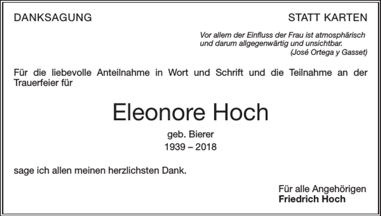 <p>DANKSAGUNG</p><p>STATT KARTEN<br />Vor allem der Einfluss der Frau ist atmosphärisch<br />und darum allgegenwärtig und unsichtbar.</p><p>(José Ortega y Gasset)</p><p>Für die liebevolle Anteilnahme in Wort und Schrift und die Teilnahme an der<br />Trauerfeier für</p><p>Eleonore Hoch<br />geb. Bierer<br />1939 – 2018<br />sage ich allen meinen herzlichsten Dank.<br />Für alle Angehörigen<br />Friedrich Hoch</p>