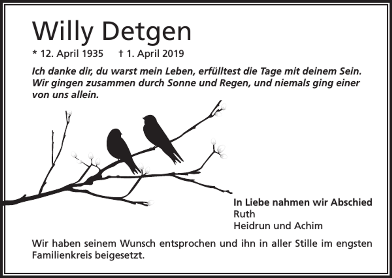 <p>Willy Detgen<br />* 12. April 1935 † 1. April 2019<br />Ich danke dir, du warst mein Leben, erfülltest die Tage mit deinem Sein.<br />Wir gingen zusammen durch Sonne und Regen, und niemals ging einer<br />von uns allein.</p><p>In Liebe nahmen wir Abschied<br />Ruth<br />Heidrun und Achim<br />Wir haben seinem Wunsch entsprochen und ihn in aller Stille im engsten<br />Familienkreis beigesetzt.</p>