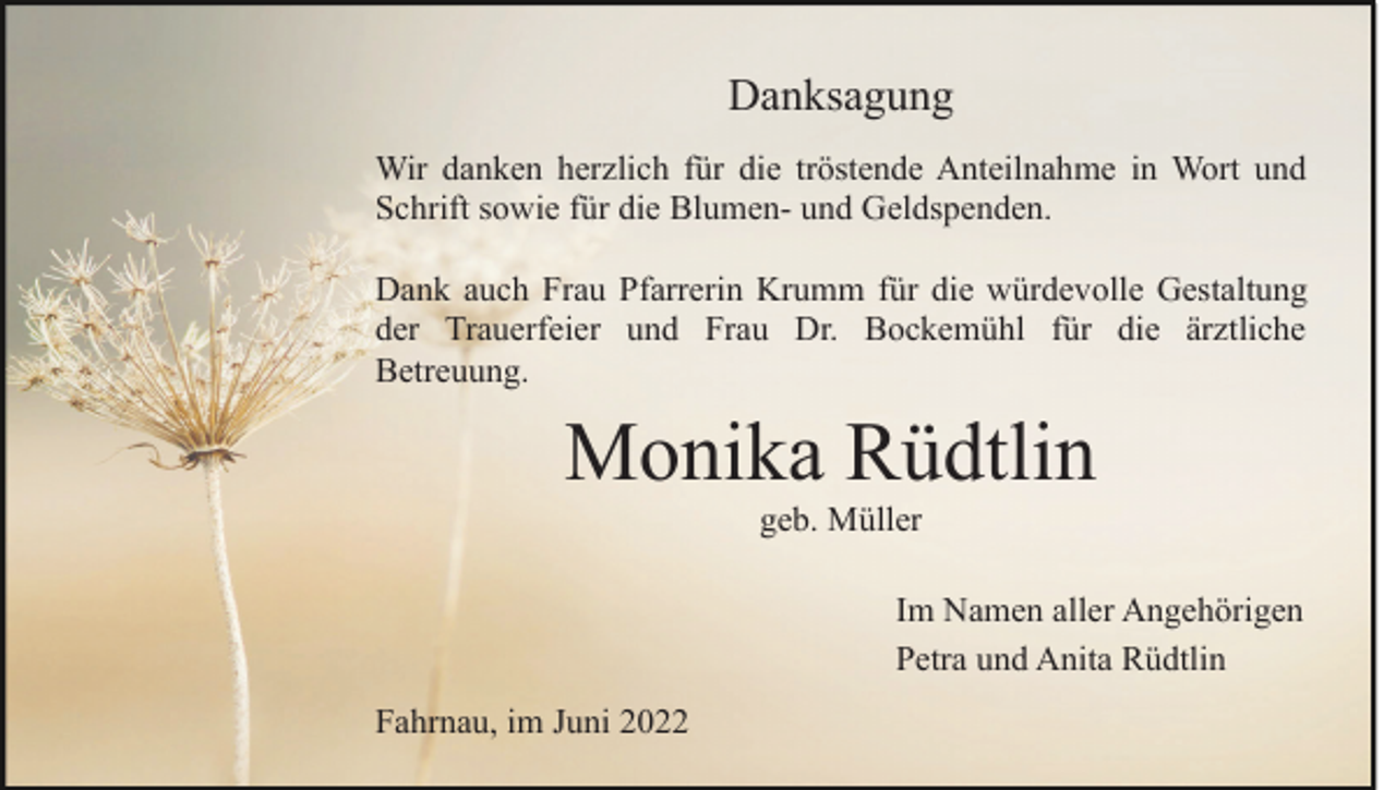 <p>Danksagung<br />Wir danken herzlich für die tröstende Anteilnahme in Wort und<br />Schrift sowie für die Blumen- und Geldspenden.<br />Dank auch Frau Pfarrerin Krumm für die würdevolle Gestaltung<br />der Trauerfeier und Frau Dr. Bockemühl für die ärztliche<br />Betreuung.</p><p>Monika Rüdtlin<br />geb. Müller<br />Im Namen aller Angehörigen<br />Petra und Anita Rüdtlin<br />Fahrnau, im Juni 2022</p>