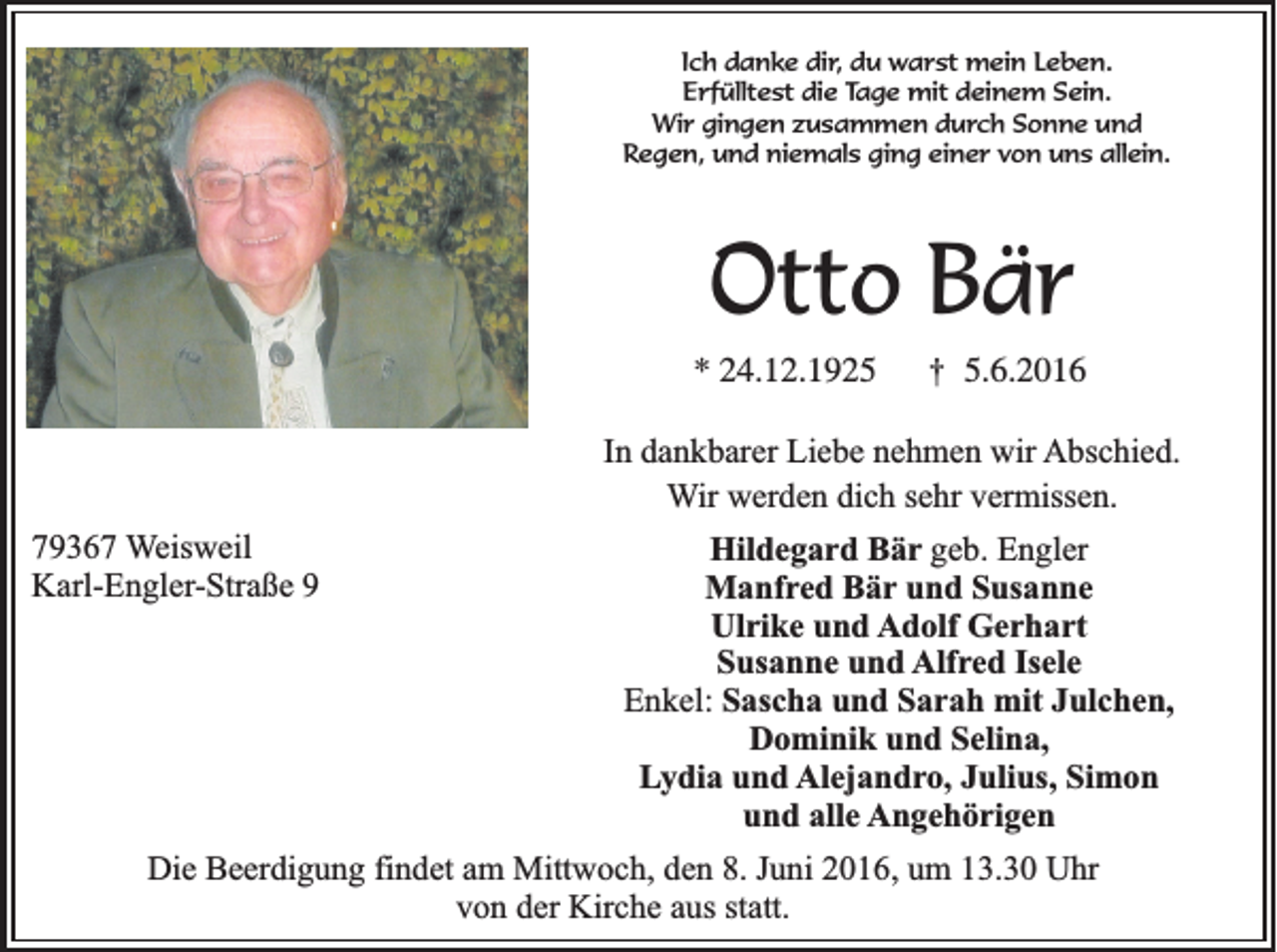 <p>Ich danke dir, du warst mein Leben.<br />Erfülltest die Tage mit deinem Sein.<br />Wir gingen zusammen durch Sonne und<br />Regen, und niemals ging einer von uns allein.</p><p>Otto Bär<br />* 24.12.1925</p><p>†</p><p>5.6.2016</p><p>In dankbarer Liebe nehmen wir Abschied.<br />Wir werden dich sehr vermissen.<br />79367 Weisweil<br />Karl-Engler-Straße 9</p><p>Hildegard Bär geb. Engler<br />Manfred Bär und Susanne<br />Ulrike und Adolf Gerhart<br />Susanne und Alfred Isele<br />Enkel: Sascha und Sarah mit Julchen,<br />Dominik und Selina,<br />Lydia und Alejandro, Julius, Simon<br />und alle Angehörigen</p><p>Die Beerdigung findet am Mittwoch, den 8. Juni 2016, um 13.30 Uhr<br />von der Kirche aus statt.</p>