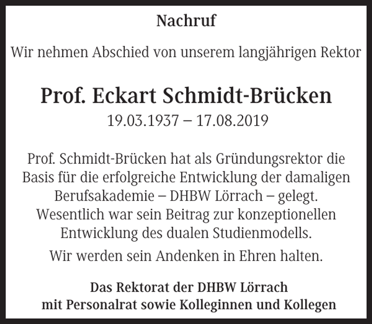 <p>Nachruf<br />Wir nehmen Abschied von unserem langjährigen Rektor</p><p>Prof. Eckart Schmidt-Brücken<br />19.03.1937 – 17.08.2019<br />Prof. Schmidt-Brücken hat als Gründungsrektor die<br />Basis für die erfolgreiche Entwicklung der damaligen<br />Berufsakademie – DHBW Lörrach – gelegt.<br />Wesentlich war sein Beitrag zur konzeptionellen<br />Entwicklung des dualen Studienmodells.<br />Wir werden sein Andenken in Ehren halten.<br />Das Rektorat der DHBW Lörrach<br />mit Personalrat sowie Kolleginnen und Kollegen</p>