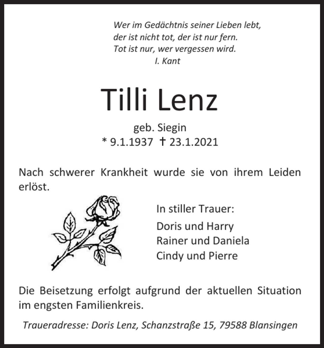<p>Wer im Gedächtnis seiner Lieben lebt,<br />der ist nicht tot, der ist nur fern.<br />Tot ist nur, wer vergessen wird.<br />I. Kant</p><p>Tilli Lenz<br />geb. Siegin<br />* 9.1.1937  23.1.2021<br />Nach schwerer Krankheit wurde sie von ihrem Leiden<br />erlöst.<br />In stiller Trauer:<br />Doris und Harry<br />Rainer und Daniela<br />Cindy und Pierre<br />Die Beisetzung erfolgt aufgrund der aktuellen Situation<br />im engsten Familienkreis.<br />Traueradresse: Doris Lenz, Schanzstraße 15, 79588 Blansingen</p>