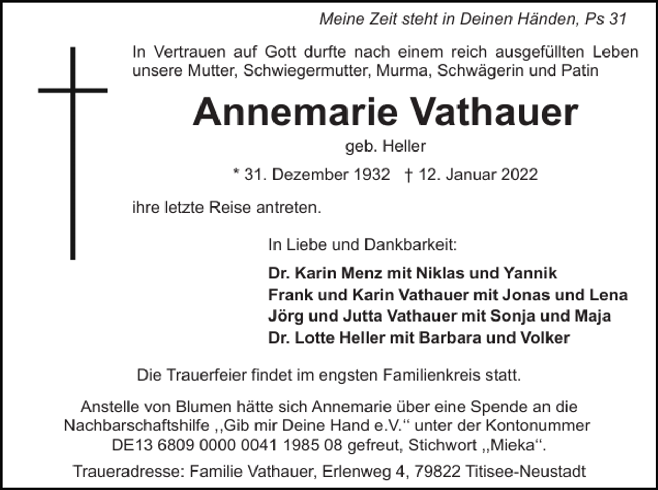 <p>Meine Zeit steht in Deinen Händen, Ps 31<br />In Vertrauen auf Gott durfte nach einem reich ausgefüllten Leben<br />unsere Mutter, Schwiegermutter, Murma, Schwägerin und Patin</p><p>Annemarie Vathauer<br />geb. Heller<br />* 31. Dezember 1932 † 12. Januar 2022<br />ihre letzte Reise antreten.<br />In Liebe und Dankbarkeit:<br />Dr. Karin Menz mit Niklas und Yannik<br />Frank und Karin Vathauer mit Jonas und Lena<br />Jörg und Jutta Vathauer mit Sonja und Maja<br />Dr. Lotte Heller mit Barbara und Volker<br />Die Trauerfeier findet im engsten Familienkreis statt.<br />Anstelle von Blumen hätte sich Annemarie über eine Spende an die<br />Nachbarschaftshilfe ,,Gib mir Deine Hand e.V.ʻʻ unter der Kontonummer<br />DE13 6809 004985 08 gefreut, Stichwort ,,Miekaʻʻ.<br />Traueradresse: Familie Vathauer, Erlenweg 4, 79822 Titisee-Neustadt</p>