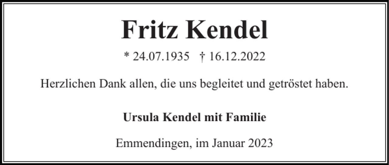 <p>Fritz Kendel<br />* 24.07.1935 † 16.12.2022<br />Herzlichen Dank allen, die uns begleitet und getröstet haben.<br />Ursula Kendel mit Familie<br />Emmendingen, im Januar 2023</p>
