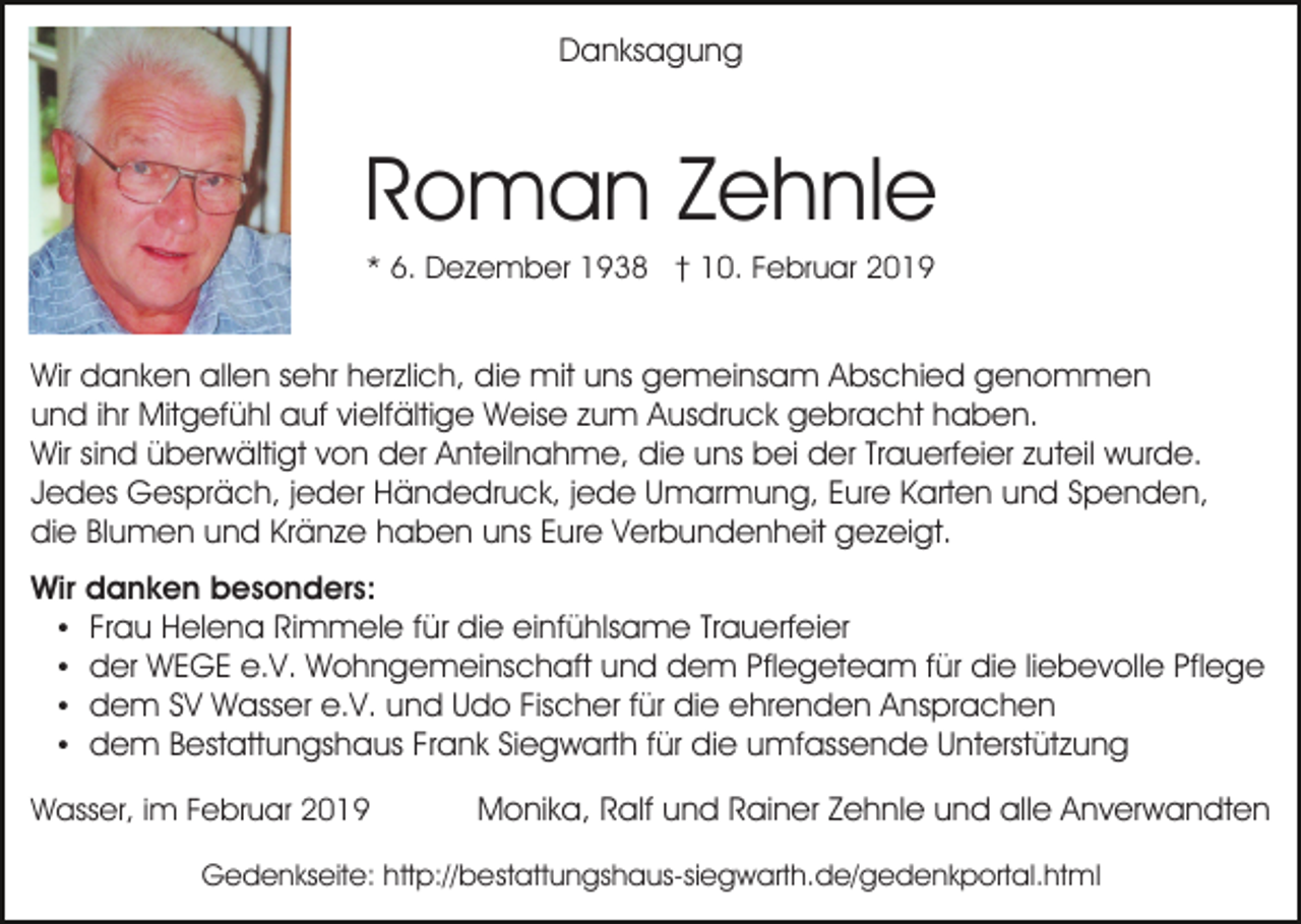 <p>Danksagung</p><p>Roman Zehnle<br />* 6. Dezember 1938 † 10. Februar 2019</p><p>Wir danken allen sehr herzlich, die mit uns gemeinsam Abschied genommen<br />und ihr Mitgefühl auf vielfältige Weise zum Ausdruck gebracht haben.<br />Wir sind überwältigt von der Anteilnahme, die uns bei der Trauerfeier zuteil wurde.<br />Jedes Gespräch, jeder Händedruck, jede Umarmung, Eure Karten und Spenden,<br />die Blumen und Kränze haben uns Eure Verbundenheit gezeigt.<br />Wir danken besonders:<br />Frau Helena Rimmele für die einfühlsame Trauerfeier<br />der WEGE e.V. Wohngemeinschaft und dem Pflegeteam für die liebevolle Pflege<br />dem SV Wasser e.V. und Udo Fischer für die ehrenden Ansprachen<br />dem Bestattungshaus Frank Siegwarth für die umfassende Unterstützung<br />Wasser, im Februar 2019</p><p>Monika, Ralf und Rainer Zehnle und alle Anverwandten</p><p>Gedenkseite: http://bestattungshaus-siegwarth.de/gedenkportal.html</p>