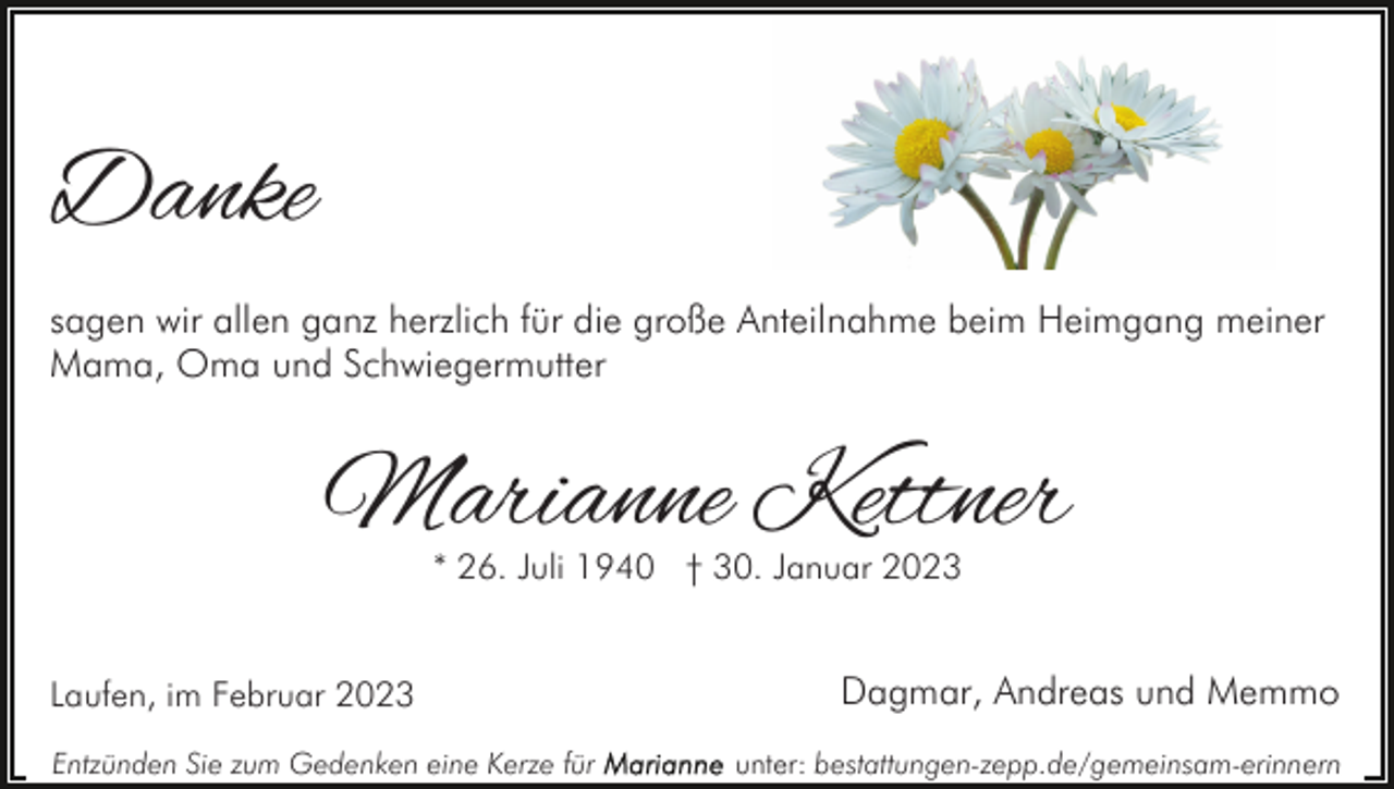 <p>Danke<br />sagen wir allen ganz herzlich für die große Anteilnahme beim Heimgang meiner<br />Mama, Oma und Schwiegermutter</p><p>Marianne Kettner<br />* 26. Juli 1940 † 30. Januar 2023</p><p>Laufen, im Februar 2023<br />Entzünden Sie zum Gedenken eine Kerze für</p><p>Dagmar, Andreas und Memmo<br />unter: bestattungen-zepp.de/gemeinsam-erinnern</p>