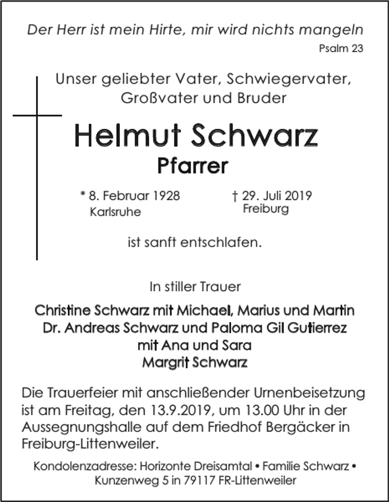 <p>Der Herr ist mein Hirte, mir wird nichts mangeln<br />Psalm 23</p><p>Unser geliebter Vater, Schwiegervater,<br />Großvater und Bruder</p><p>Helmut Schwarz<br />Pfarrer</p><p>* 8. Februar 1928<br />Karlsruhe</p><p>† 29. Juli 2019<br />Freiburg</p><p>ist sanft entschlafen.<br />In stiller Trauer</p><p>Christine Schwarz mit Michael, Marius und Martin<br />Dr. Andreas Schwarz und Paloma Gil Gutierrez<br />mit Ana und Sara<br />Margrit Schwarz</p><p>Die Trauerfeier mit anschließender Urnenbeisetzung<br />ist am Freitag, den 13.9.2019, um 13.00 Uhr in der<br />Aussegnungshalle auf dem Friedhof Bergäcker in<br />Freiburg-Littenweiler.<br />Kondolenzadresse: Horizonte Dreisamtal • Familie Schwarz •<br />Kunzenweg 5 in 79117 FR-Littenweiler</p>
