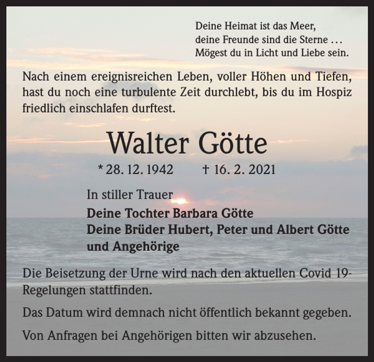 <p>Deine Heimat ist das Meer,<br />deine Freunde sind die Sterne . . .<br />Mögest du in Licht und Liebe sein.</p><p>Nach einem ereignisreichen Leben, voller Höhen und ­Tiefen,<br />hast du noch eine turbulente Zeit durchlebt, bis du im Hospiz<br />friedlich einschlafen durftest.</p><p>Walter Götte</p><p>* 28. 12. 1942 † 16. 2. 2021<br />In stiller Trauer<br />Deine Tochter Barbara Götte<br />Deine Brüder Hubert, Peter und Albert Götte<br />und Angehörige<br />Die Beisetzung der Urne wird nach den aktuellen Covid 19Regelungen stattfinden.<br />Das Datum wird demnach nicht öffentlich bekannt gegeben.<br />Von Anfragen bei Angehörigen bitten wir abzusehen.</p>
