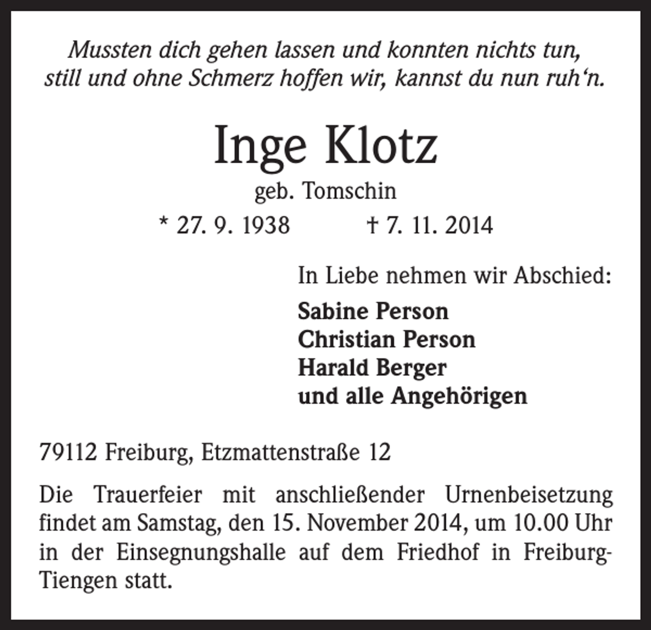 <p>Mussten dich gehen lassen und konnten nichts tun,<br />still und ohne Schmerz hoffen wir, kannst du nun ruh‘n.</p><p>Inge Klotz</p><p>geb. Tomschin<br />* 27. 9. 1938 † 7. 11. 2014<br />In Liebe nehmen wir Abschied:<br />Sabine Person<br />Christian Person<br />Harald Berger<br />und alle Angehörigen<br />79112 Freiburg, Etzmattenstraße 12<br />Die Trauerfeier mit anschließender Urnenbeisetzung<br />­findet am Samstag, den 15. November 2014, um 10.00 Uhr<br />in der Einsegnungshalle auf dem Friedhof in FreiburgTiengen statt.</p>