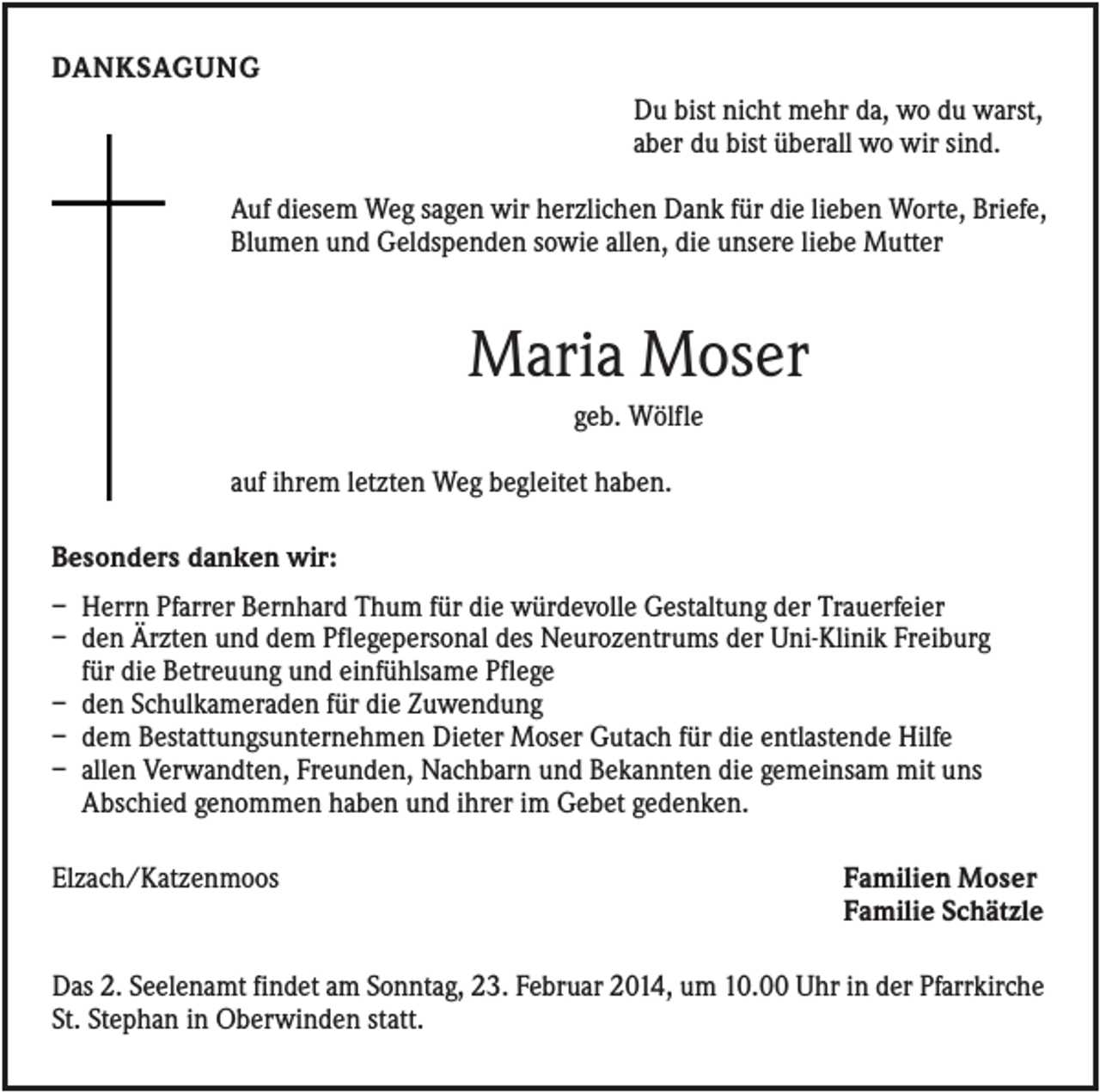 <p>DANKSAGUNG<br />Du bist nicht mehr da, wo du warst,<br />aber du bist überall wo wir sind.<br />Auf diesem Weg sagen wir herzlichen Dank für die lieben Worte, Briefe,<br />Blumen und Geldspenden sowie allen, die unsere liebe Mutter</p><p>Maria Moser<br />geb. Wölfle<br />auf ihrem letzten Weg begleitet haben.<br />Besonders danken wir:<br />– Herrn Pfarrer Bernhard Thum für die würdevolle Gestaltung der Trauerfeier<br />– den Ärzten und dem Pflegepersonal des Neurozentrums der Uni-Klinik Freiburg<br />für die Betreuung und einfühlsame Pflege<br />– den Schulkameraden für die Zuwendung<br />– dem Bestattungsunternehmen Dieter Moser Gutach für die entlastende Hilfe<br />– allen Verwandten, Freunden, Nachbarn und Bekannten die gemeinsam mit uns<br />Abschied genommen haben und ihrer im Gebet gedenken.<br />Elzach/Katzenmoos</p><p>Familien Moser<br />Familie Schätzle</p><p>Das 2. Seelenamt findet am Sonntag, 23. Februar 2014, um 10.00 Uhr in der Pfarrkirche<br />St. Stephan in Oberwinden statt.</p>