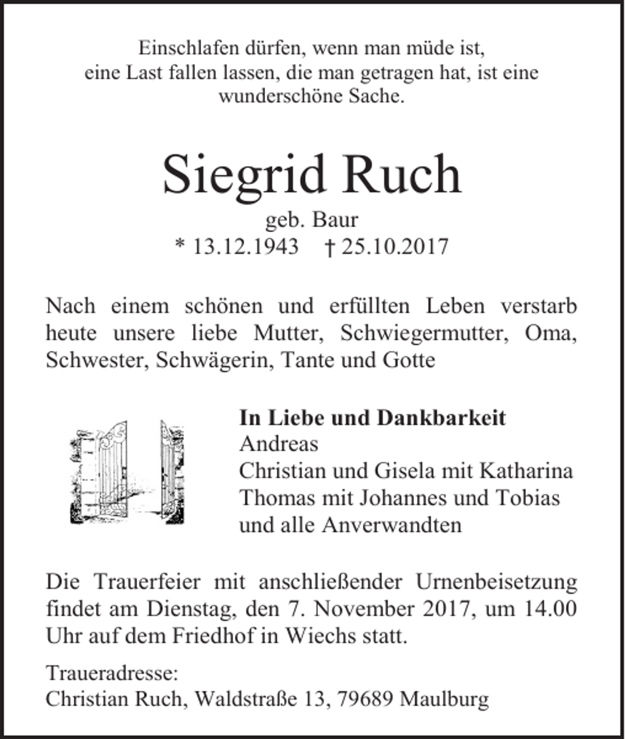 <p>Einschlafen dürfen, wenn man müde ist,<br />eine Last fallen lassen, die man getragen hat, ist eine<br />wunderschöne Sache.</p><p>Siegrid Ruch<br />geb. Baur<br />* 13.12.1943 † 25.10.2017<br />Nach einem schönen und erfüllten Leben verstarb<br />heute unsere liebe Mutter, Schwiegermutter, Oma,<br />Schwester, Schwägerin, Tante und Gotte<br />In Liebe und Dankbarkeit<br />Andreas<br />Christian und Gisela mit Katharina<br />Thomas mit Johannes und Tobias<br />und alle Anverwandten<br />Die Trauerfeier mit anschließender Urnenbeisetzung<br />findet am Dienstag, den 7. November 2017, um 14.00<br />Uhr auf dem Friedhof in Wiechs statt.<br />Traueradresse:<br />Christian Ruch, Waldstraße 13, 79689 Maulburg</p>