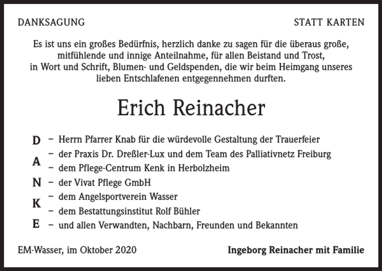 <p>DANKSAGUNG</p><p>STATT KARTEN</p><p>Es ist uns ein großes Bedürfnis, herzlich danke zu sagen für die überaus große,<br />­mitfühlende und innige Anteilnahme, für allen Beistand und Trost,<br />in Wort und Schrift, Blumen- und Geldspenden, die wir beim Heimgang unseres<br />­lieben Entschla­fenen entgegennehmen durften.</p><p>Erich Reinacher<br />D</p><p>A</p><p>N</p><p>K</p><p>E</p><p>– Herrn Pfarrer Knab für die würdevolle Gestaltung der Trauerfeier<br />– der Praxis Dr. Dreßler-Lux und dem Team des Palliativnetz Freiburg<br />– dem Pflege-Centrum Kenk in Herbolzheim<br />– der Vivat Pflege GmbH<br />– dem Angelsportverein Wasser<br />– dem Bestattungsinstitut Rolf Bühler<br />– und allen Verwandten, Nachbarn, Freunden und Bekannten</p><p>EM-Wasser, im Oktober 2020</p><p>Ingeborg Reinacher mit Familie</p>