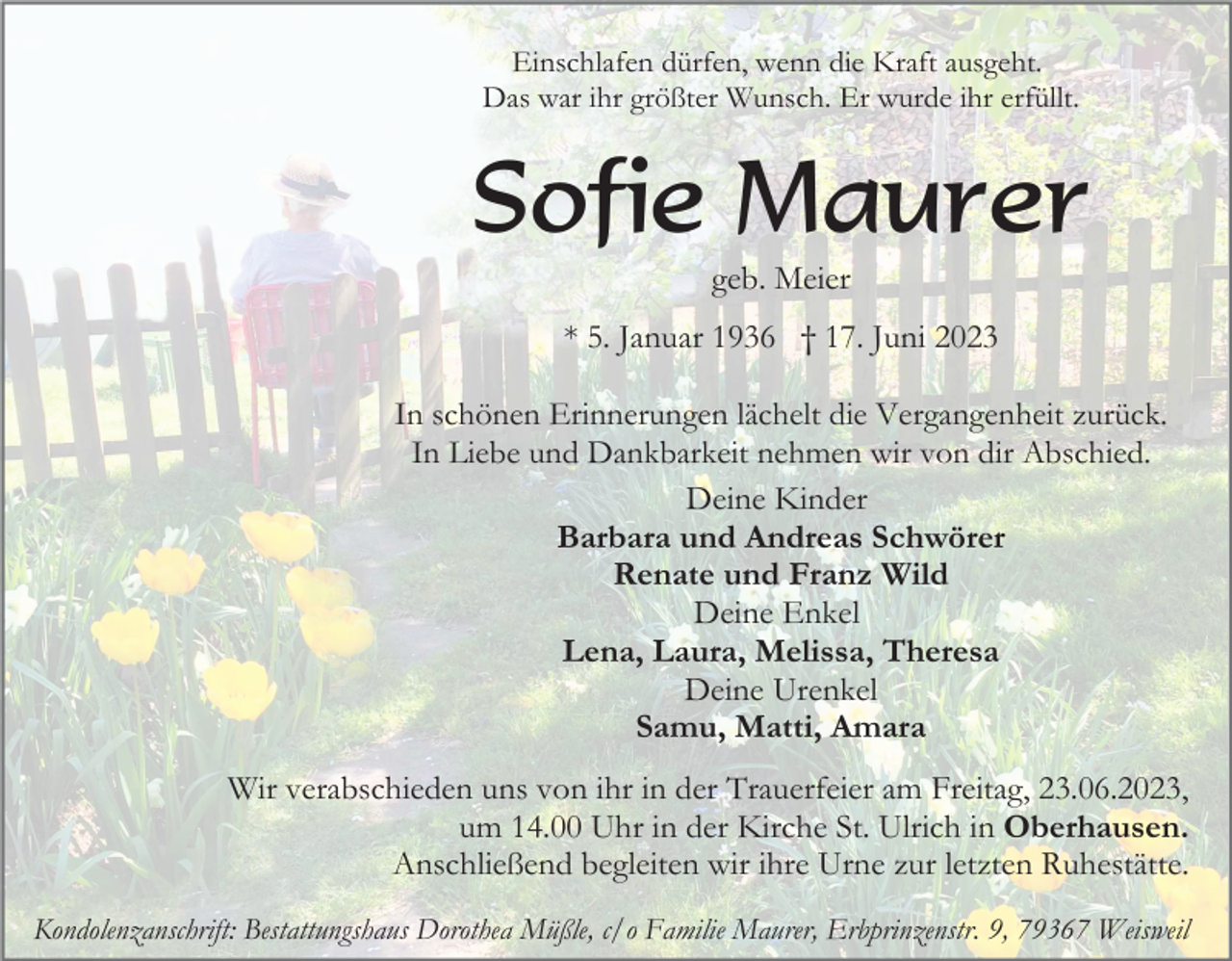 <p>Einschlafen dürfen, wenn die Kraft ausgeht.<br />Das war ihr größter Wunsch. Er wurde ihr erfüllt.</p><p>Sofie Maurer<br />geb. Meier<br />* 5. Januar 1936 † 17. Juni 2023<br />In schönen Erinnerungen lächelt die Vergangenheit zurück.<br />In Liebe und Dankbarkeit nehmen wir von dir Abschied.<br />Deine Kinder<br />Barbara und Andreas Schwörer<br />Renate und Franz Wild<br />Deine Enkel<br />Lena, Laura, Melissa, Theresa<br />Deine Urenkel<br />Samu, Matti, Amara</p><p>Wir verabschieden uns von ihr in der Trauerfeier am Freitag, 23.06.2023,<br />um 14.00 Uhr in der Kirche St. Ulrich in Oberhausen.<br />Anschließend begleiten wir ihre Urne zur letzten Ruhestätte.<br />Kondolenzanschrift: Bestattungshaus Dorothea Müßle, c/o Familie Maurer, Erbprinzenstr. 9, 79367 Weisweil</p>