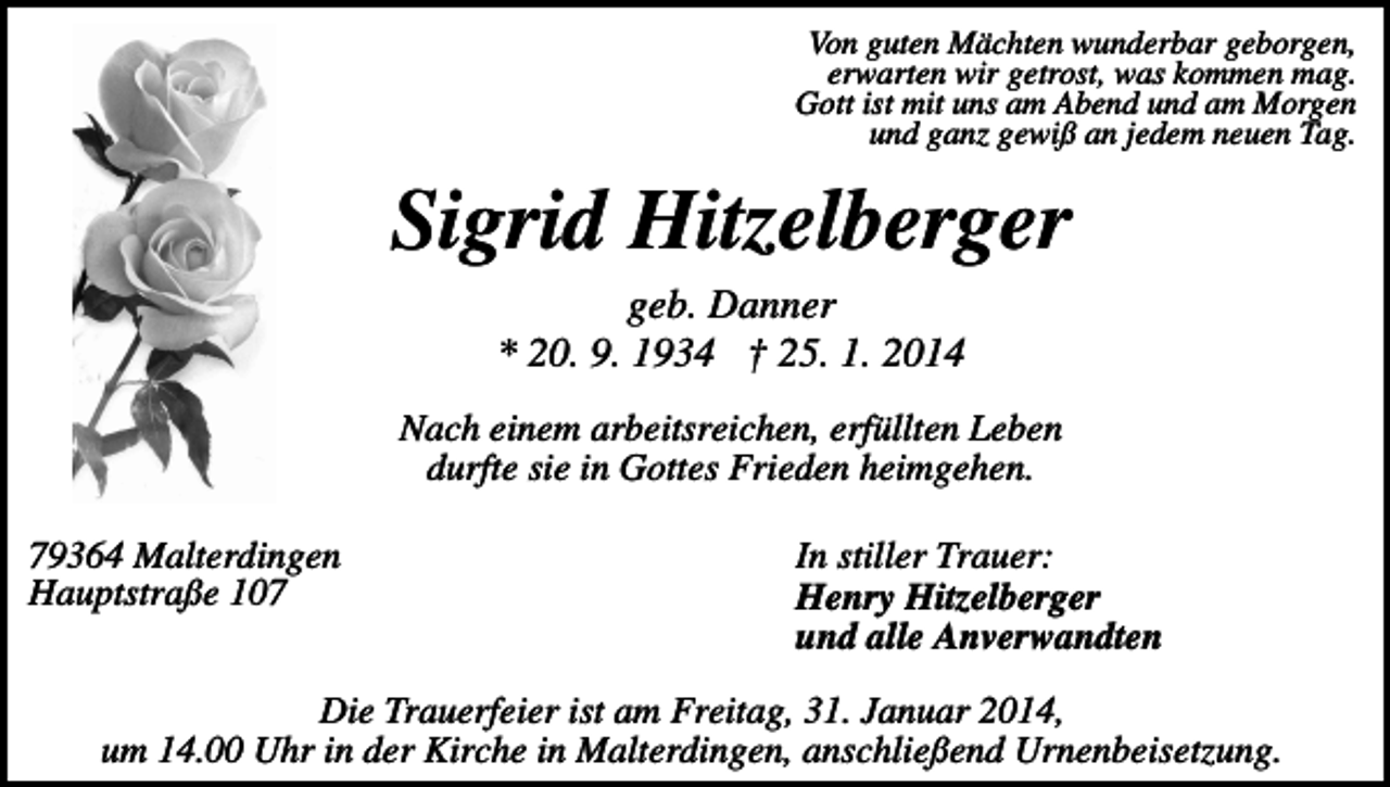 <p>Von guten Mächten wunderbar geborgen,<br />erwarten wir getrost, was kommen mag.<br />Gott ist mit uns am Abend und am Morgen<br />und ganz gewiß an jedem neuen Tag.</p><p>Sigrid Hitzelberger<br />geb. Danner<br />* 20. 9. 1934 † 25. 1. 2014<br />Nach einem arbeitsreichen, erfüllten Leben<br />durfte sie in Gottes Frieden heimgehen.<br />79364 Malterdingen<br />Hauptstraße 107</p><p>In stiller Trauer:<br />Henry Hitzelberger<br />und alle Anverwandten</p><p>Die Trauerfeier ist am Freitag, 31. Januar 2014,<br />um 14.00 Uhr in der Kirche in Malterdingen, anschließend Urnenbeisetzung.</p>