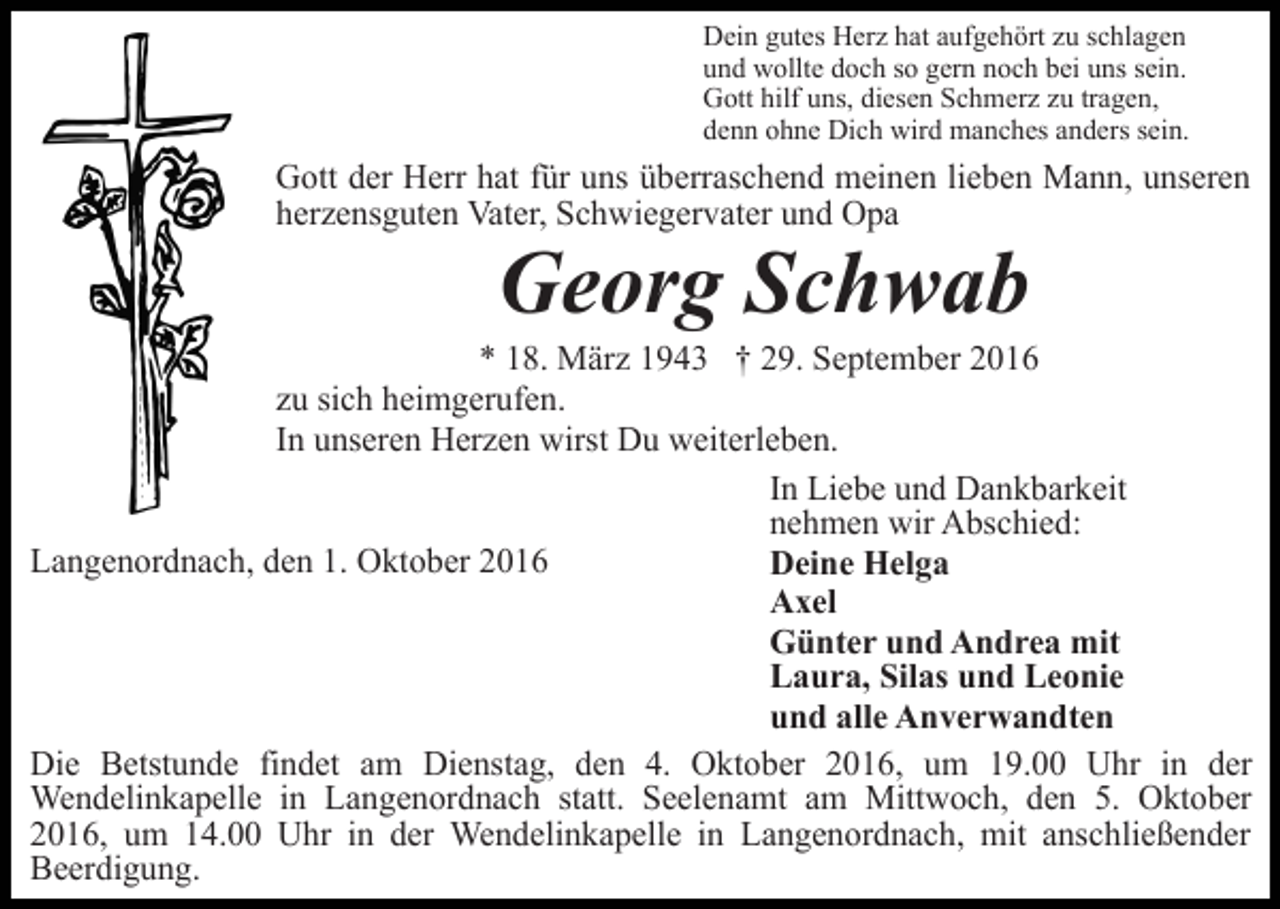 <p>Dein gutes Herz hat aufgehört zu schlagen<br />und wollte doch so gern noch bei uns sein.<br />Gott hilf uns, diesen Schmerz zu tragen,<br />denn ohne Dich wird manches anders sein.</p><p>Gott der Herr hat für uns überraschend meinen lieben Mann, unseren<br />herzensguten Vater, Schwiegervater und Opa</p><p>Georg Schwab<br />* 18. März 1943 † 29. September 2016<br />zu sich heimgerufen.<br />In unseren Herzen wirst Du weiterleben.<br />In Liebe und Dankbarkeit<br />nehmen wir Abschied:<br />Langenordnach, den 1. Oktober 2016<br />Deine Helga<br />Axel<br />Günter und Andrea mit<br />Laura, Silas und Leonie<br />und alle Anverwandten<br />Die Betstunde findet am Dienstag, den 4. Oktober 2016, um 19.00 Uhr in der<br />Wendelinkapelle in Langenordnach statt. Seelenamt am Mittwoch, den 5. Oktober<br />2016, um 14.00 Uhr in der Wendelinkapelle in Langenordnach, mit anschließender<br />Beerdigung.</p>