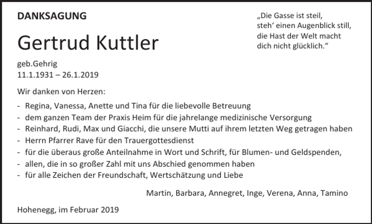 <p>DANKSAGUNG</p><p>Gertrud Kuttler</p><p>„Die Gasse ist steil,<br />steh‘ einen Augenblick still,<br />die Hast der Welt macht<br />dich nicht glücklich.“</p><p>geb.Gehrig<br />11.1.1931 – 26.1.2019<br />Wir danken von Herzen:<br />-</p><p>Regina, Vanessa, Anette und Tina für die liebevolle Betreuung<br />dem ganzen Team der Praxis Heim für die jahrelange medizinische Versorgung<br />Reinhard, Rudi, Max und Giacchi, die unsere Mutti auf ihrem letzten Weg getragen haben<br />Herrn Pfarrer Rave für den Trauergottesdienst<br />für die überaus große Anteilnahme in Wort und Schrift, für Blumen- und Geldspenden,<br />allen, die in so großer Zahl mit uns Abschied genommen haben<br />für alle Zeichen der Freundschaft, Wertschätzung und Liebe<br />Martin, Barbara, Annegret, Inge, Verena, Anna, Tamino</p><p>Hohenegg, im Februar 2019</p>