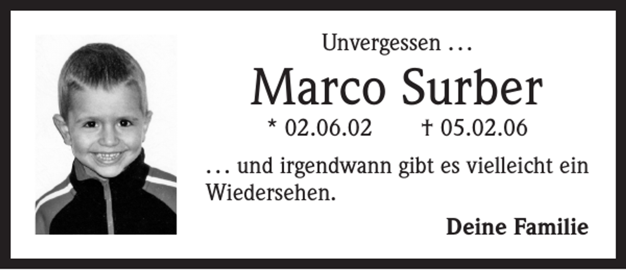 <p>Unvergessen . . .</p><p>Marco Surber<br />* 02.06.02 † 05.02.06</p><p>. . . und irgendwann gibt es vielleicht ein<br />Wiedersehen.<br />Deine Familie</p>