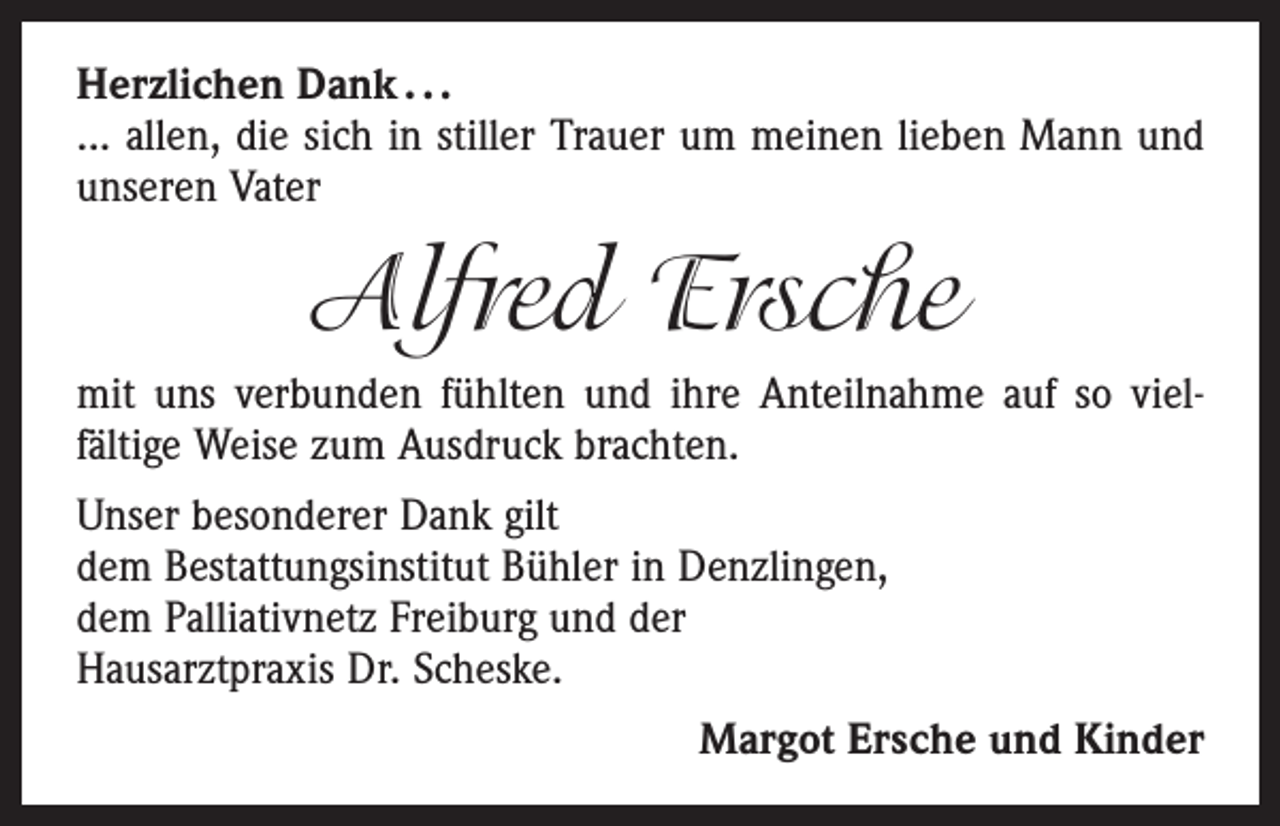<p>Herzlichen Dank . . .<br />... allen, die sich in stiller Trauer um meinen lieben Mann und<br />unseren Vater</p><p>Alfred Ersche<br />mit uns verbunden fühlten und ihre Anteilnahme auf so viel­<br />fältige Weise zum Ausdruck brachten.<br />Unser besonderer Dank gilt<br />dem Bestattungsinstitut Bühler in Denzlingen,<br />dem Palliativnetz Freiburg und der<br />Hausarztpraxis Dr. Scheske.<br />Margot Ersche und Kinder</p>