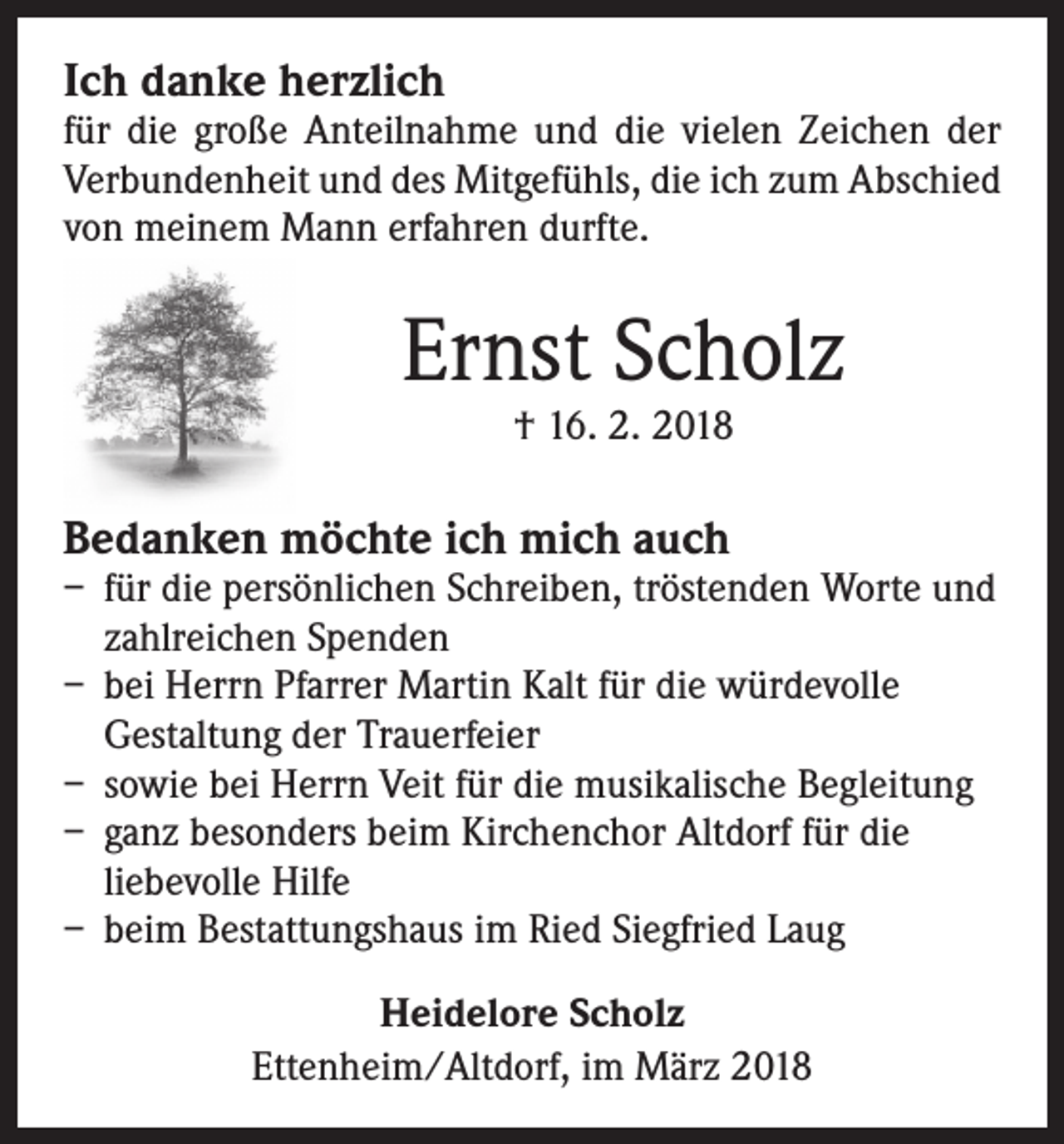 <p>Ich danke herzlich</p><p>für die große Anteilnahme und die vielen Zeichen der<br />Verbundenheit und des Mitgefühls, die ich zum Abschied<br />von meinem Mann erfahren durfte.</p><p>Ernst Scholz<br />† 16. 2. 2018</p><p>Bedanken möchte ich mich auch</p><p>– für die persönlichen Schreiben, tröstenden Worte und<br />zahlreichen Spenden<br />– bei Herrn Pfarrer Martin Kalt für die würdevolle<br />­Gestaltung der Trauerfeier<br />– sowie bei Herrn Veit für die musikalische Begleitung<br />– ganz besonders beim Kirchenchor Altdorf für die<br />liebevolle Hilfe<br />– beim Bestattungshaus im Ried Siegfried Laug<br />Heidelore Scholz<br />Ettenheim/Altdorf, im März 2018</p>
