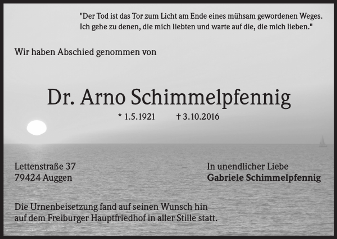 <p>"Der Tod ist das Tor zum Licht am Ende eines mühsam gewordenen Weges.<br />Ich gehe zu denen, die mich liebten und warte auf die, die mich lieben."</p><p>Wir haben Abschied genommen von</p><p>Dr. Arno Schimmelpfennig<br />* 1.5.1921</p><p>Lettenstraße 39424 Auggen</p><p>† 3.10.2016</p><p>In unendlicher Liebe<br />Gabriele Schimmelpfennig</p><p>Die Urnenbeisetzung fand auf seinen Wunsch hin<br />auf dem Freiburger Hauptfriedhof in aller Stille statt.</p>