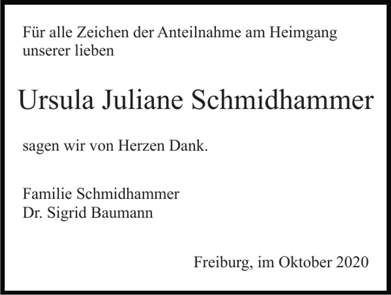<p>Für alle Zeichen der Anteilnahme am Heimgang<br />unserer lieben</p><p>Ursula Juliane Schmidhammer<br />sagen wir von Herzen Dank.<br />Familie Schmidhammer<br />Dr. Sigrid Baumann<br />Freiburg, im Oktober 2020</p>