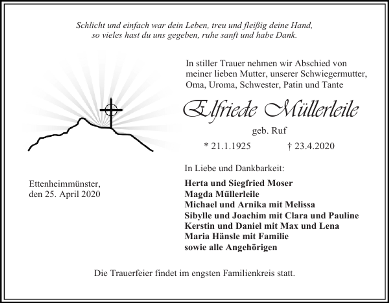 <p>Schlicht und einfach war dein Leben, treu und fleißig deine Hand,<br />so vieles hast du uns gegeben, ruhe sanft und habe Dank.</p><p>In stiller Trauer nehmen wir Abschied von<br />meiner lieben Mutter, unserer Schwiegermutter,<br />Oma, Uroma, Schwester, Patin und Tante</p><p>Elfriede Müllerleile<br />geb. Ruf<br />* 21.1.1925</p><p>† 23.4.2020</p><p>In Liebe und Dankbarkeit:<br />Ettenheimmünster,<br />den 25. April 2020</p><p>Herta und Siegfried Moser<br />Magda Müllerleile<br />Michael und Arnika mit Melissa<br />Sibylle und Joachim mit Clara und Pauline<br />Kerstin und Daniel mit Max und Lena<br />Maria Hänsle mit Familie<br />sowie alle Angehörigen</p><p>Die Trauerfeier findet im engsten Familienkreis statt.</p>