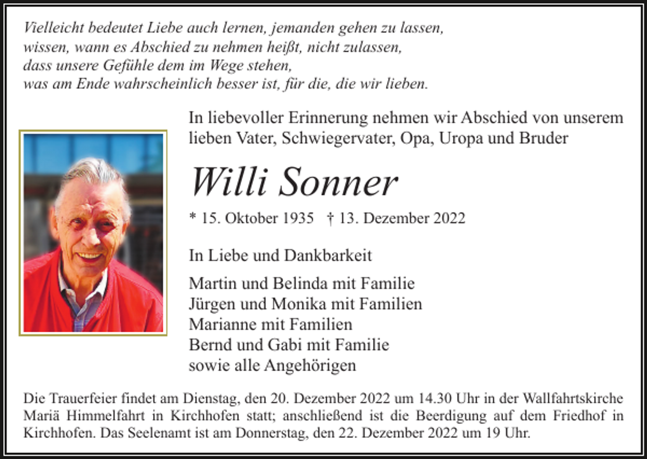 <p>Vielleicht bedeutet Liebe auch lernen, jemanden gehen zu lassen,<br />wissen, wann es Abschied zu nehmen heißt, nicht zulassen,<br />dass unsere Gefühle dem im Wege stehen,<br />was am Ende wahrscheinlich besser ist, für die, die wir lieben.</p><p>In liebevoller Erinnerung nehmen wir Abschied von unserem<br />lieben Vater, Schwiegervater, Opa, Uropa und Bruder</p><p>Willi Sonner<br />* 15. Oktober 1935 † 13. Dezember 2022</p><p>In Liebe und Dankbarkeit<br />Martin und Belinda mit Familie<br />Jürgen und Monika mit Familien<br />Marianne mit Familien<br />Bernd und Gabi mit Familie<br />sowie alle Angehörigen<br />Die Trauerfeier findet am Dienstag, den 20. Dezember 2022 um 14.30 Uhr in der Wallfahrtskirche<br />Mariä Himmelfahrt in Kirchhofen statt; anschließend ist die Beerdigung auf dem Friedhof in<br />Kirchhofen. Das Seelenamt ist am Donnerstag, den 22. Dezember 2022 um 19 Uhr.</p>