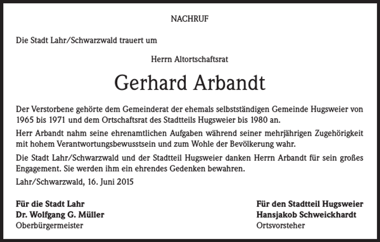 <p>NACHRUF<br />Die Stadt Lahr/Schwarzwald trauert um<br />Herrn Altortschaftsrat</p><p>Gerhard Arbandt<br />Der Verstorbene gehörte dem Gemeinderat der ehemals selbstständigen Gemeinde Hugsweier von<br />1965 bis 1971 und dem Ortschaftsrat des Stadtteils Hugsweier bis 1980 an.<br />Herr Arbandt nahm seine ehrenamtlichen Aufgaben während seiner mehrjährigen Zugehörigkeit<br />mit hohem Verantwortungsbewusstsein und zum Wohle der Bevölkerung wahr.<br />Die Stadt Lahr/Schwarzwald und der Stadtteil Hugsweier danken Herrn Arbandt für sein großes<br />Engagement. Sie werden ihm ein ehrendes Gedenken bewahren.<br />Lahr/Schwarzwald, 16. Juni 2015<br />Für die Stadt Lahr<br />Dr. Wolfgang G. Müller<br />Oberbürgermeister</p><p>Für den Stadtteil Hugsweier<br />Hansjakob Schweickhardt<br />Ortsvorsteher</p>