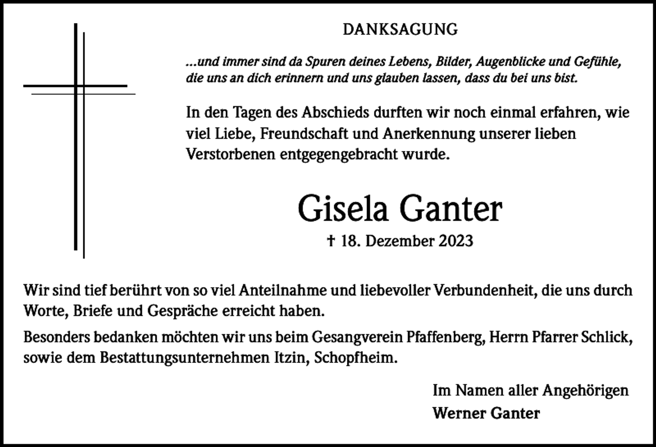 <p>DANKSAGUNG<br />...und immer sind da Spuren deines Lebens, Bilder, Augenblicke und Gefühle,<br />die uns an dich erinnern und uns glauben lassen, dass du bei uns bist.</p><p>In den Tagen des Abschieds durften wir noch einmal erfahren, wie<br />viel Liebe, Freundschaft und Anerkennung unserer lieben<br />Verstorbenen entgegengebracht wurde.</p><p>Gisela Ganter<br />† 18. Dezember 2023<br />Wir sind tief berührt von so viel Anteilnahme und liebevoller Verbundenheit, die uns durch<br />Worte, Briefe und Gespräche erreicht haben.<br />Besonders bedanken möchten wir uns beim Gesangverein Pfaffenberg, Herrn Pfarrer Schlick,<br />sowie dem Bestattungsunternehmen Itzin, Schopfheim.<br />Im Namen aller Angehörigen<br />Werner Ganter</p>