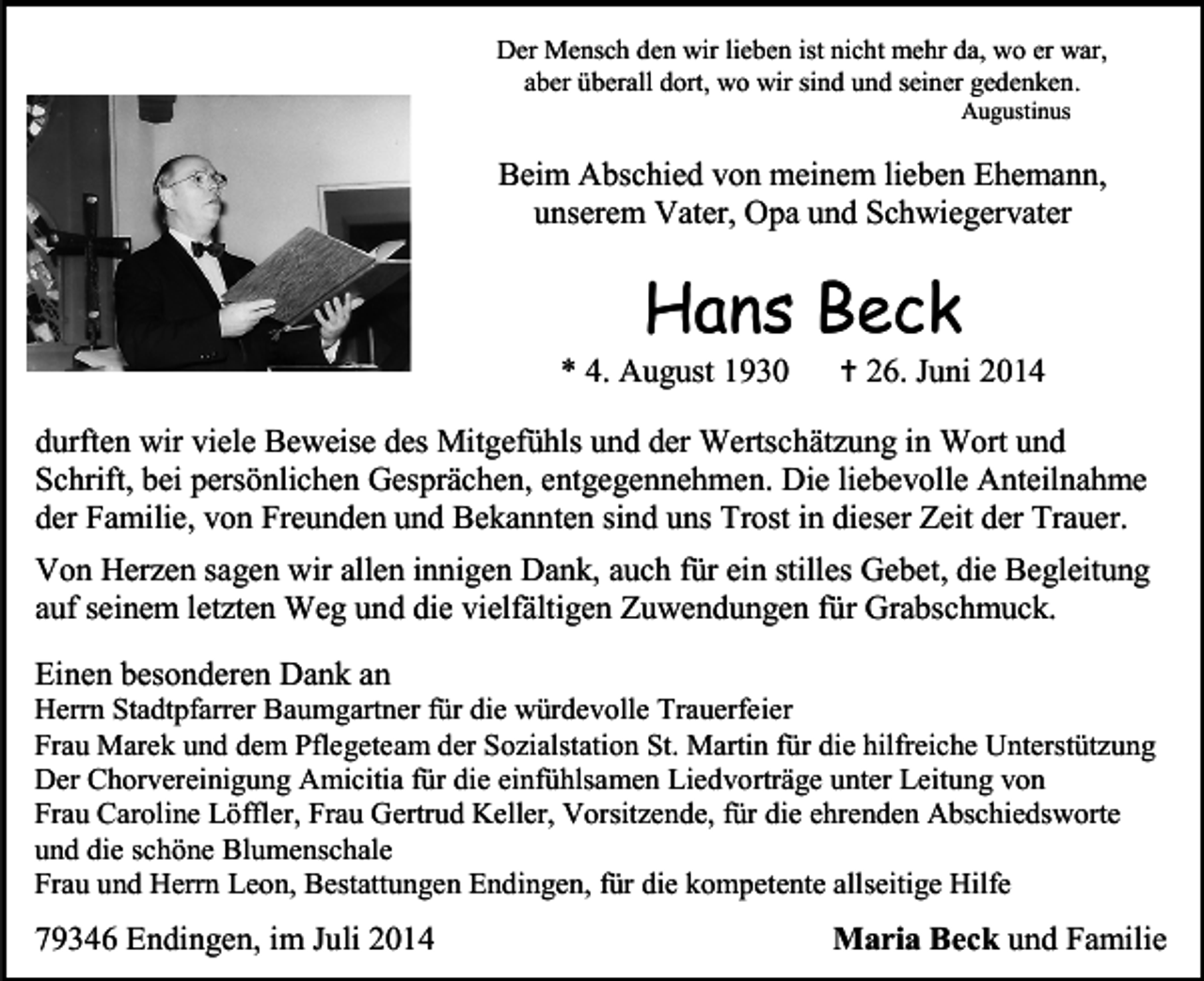 <p>Der Mensch den wir lieben ist nicht mehr da, wo er war,<br />aber überall dort, wo wir sind und seiner gedenken.<br />Augustinus</p><p>Beim Abschied von meinem lieben Ehemann,<br />unserem Vater, Opa und Schwiegervater</p><p>Hans Beck</p><p>* 4. August 1930</p><p> 26. Juni 2014</p><p>durften wir viele Beweise des Mitgefühls und der Wertschätzung in Wort und<br />Schrift, bei persönlichen Gesprächen, entgegennehmen. Die liebevolle Anteilnahme<br />der Familie, von Freunden und Bekannten sind uns Trost in dieser Zeit der Trauer.<br />Von Herzen sagen wir allen innigen Dank, auch für ein stilles Gebet, die Begleitung<br />auf seinem letzten Weg und die vielfältigen Zuwendungen für Grabschmuck.<br />Einen besonderen Dank an</p><p>Herrn Stadtpfarrer Baumgartner für die würdevolle Trauerfeier<br />Frau Marek und dem Pflegeteam der Sozialstation St. Martin für die hilfreiche Unterstützung<br />Der Chorvereinigung Amicitia für die einfühlsamen Liedvorträge unter Leitung von<br />Frau Caroline Löffler, Frau Gertrud Keller, Vorsitzende, für die ehrenden Abschiedsworte<br />und die schöne Blumenschale<br />Frau und Herrn Leon, Bestattungen Endingen, für die kompetente allseitige Hilfe</p><p>79346 Endingen, im Juli 2014</p><p>Maria Beck und Familie</p>