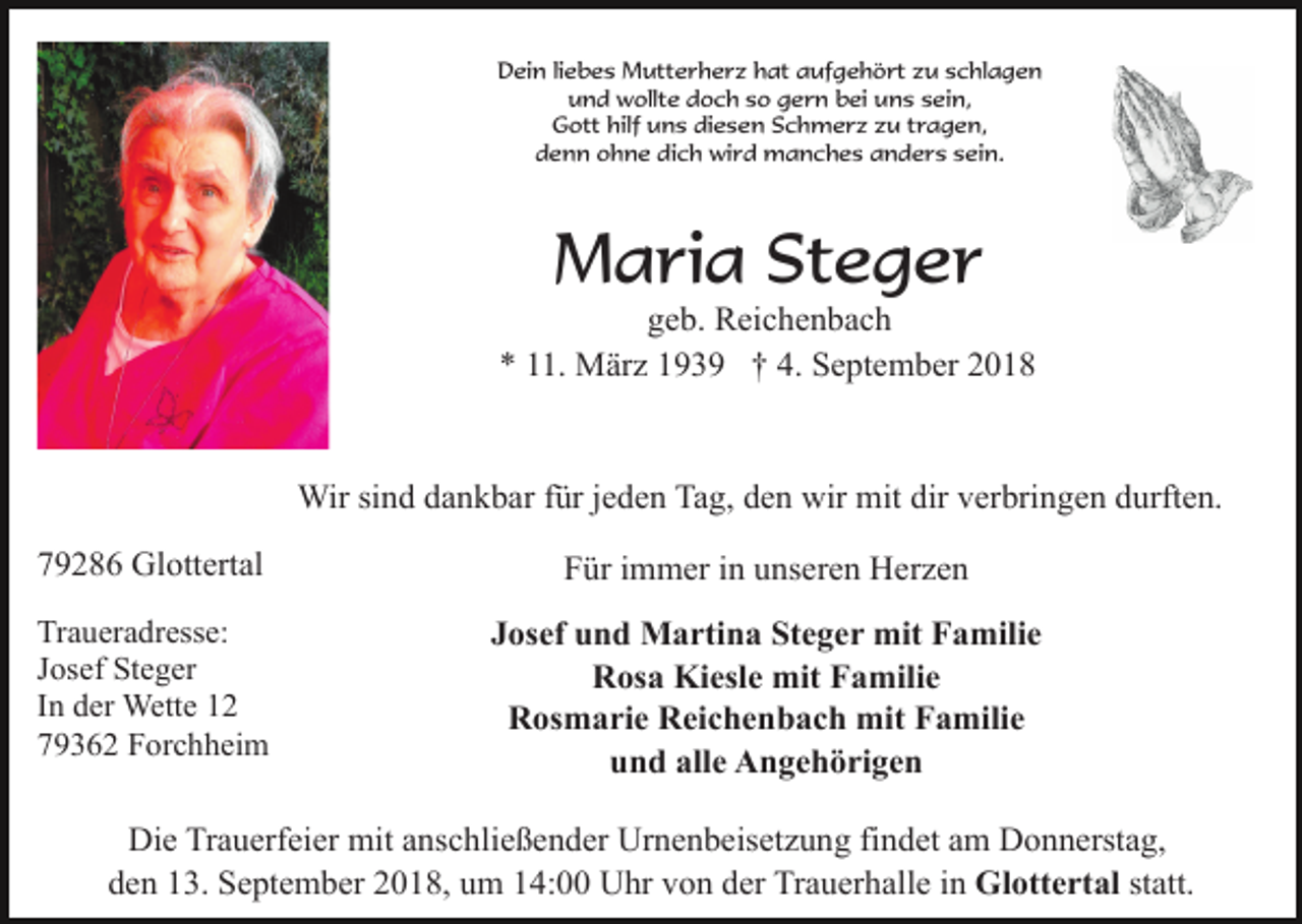 <p>Dein liebes Mutterherz hat aufgehört zu schlagen<br />und wollte doch so gern bei uns sein,<br />Gott hilf uns diesen Schmerz zu tragen,<br />denn ohne dich wird manches anders sein.</p><p>Maria Steger<br />geb. Reichenbach<br />* 11. März 1939 † 4. September 2018</p><p>Wir sind dankbar für jeden Tag, den wir mit dir verbringen durften.<br />79286 Glottertal</p><p>Für immer in unseren Herzen</p><p>Traueradresse:<br />Josef Steger<br />In der Wette 12<br />79362 Forchheim</p><p>Josef und Martina Steger mit Familie<br />Rosa Kiesle mit Familie<br />Rosmarie Reichenbach mit Familie<br />und alle Angehörigen</p><p>Die Trauerfeier mit anschließender Urnenbeisetzung findet am Donnerstag,<br />den 13. September 2018, um 14:00 Uhr von der Trauerhalle in Glottertal statt.</p>