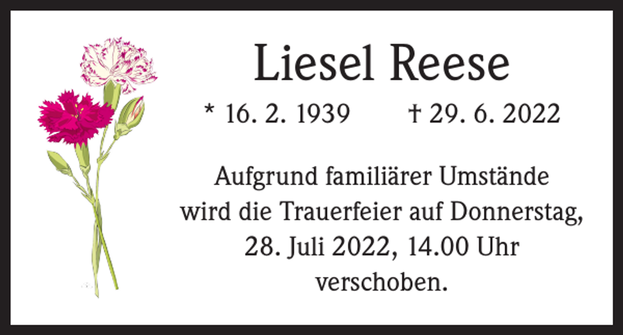 <p>Liesel Reese<br />* 16. 2. 1939 † 29. 6. 2022<br />Aufgrund familiärer Umstände<br />wird die Trauerfeier auf Donnerstag,<br />28. Juli 2022, 14.00 Uhr<br />verschoben.</p>