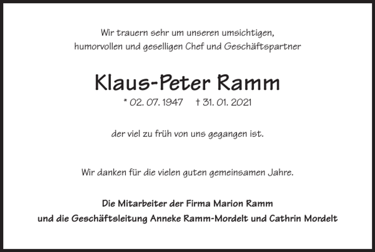 <p>Wir trauern sehr um unseren umsichtigen,<br />humorvollen und geselligen Chef und Geschäftspartner</p><p>Klaus-Peter Ramm<br />* 02. 07. 1947</p><p>† 31. 01. 2021</p><p>der viel zu früh von uns gegangen ist.</p><p>Wir danken für die vielen guten gemeinsamen Jahre.<br />Die Mitarbeiter der Firma Marion Ramm<br />und die Geschäftsleitung Anneke Ramm-Mordelt und Cathrin Mordelt</p>