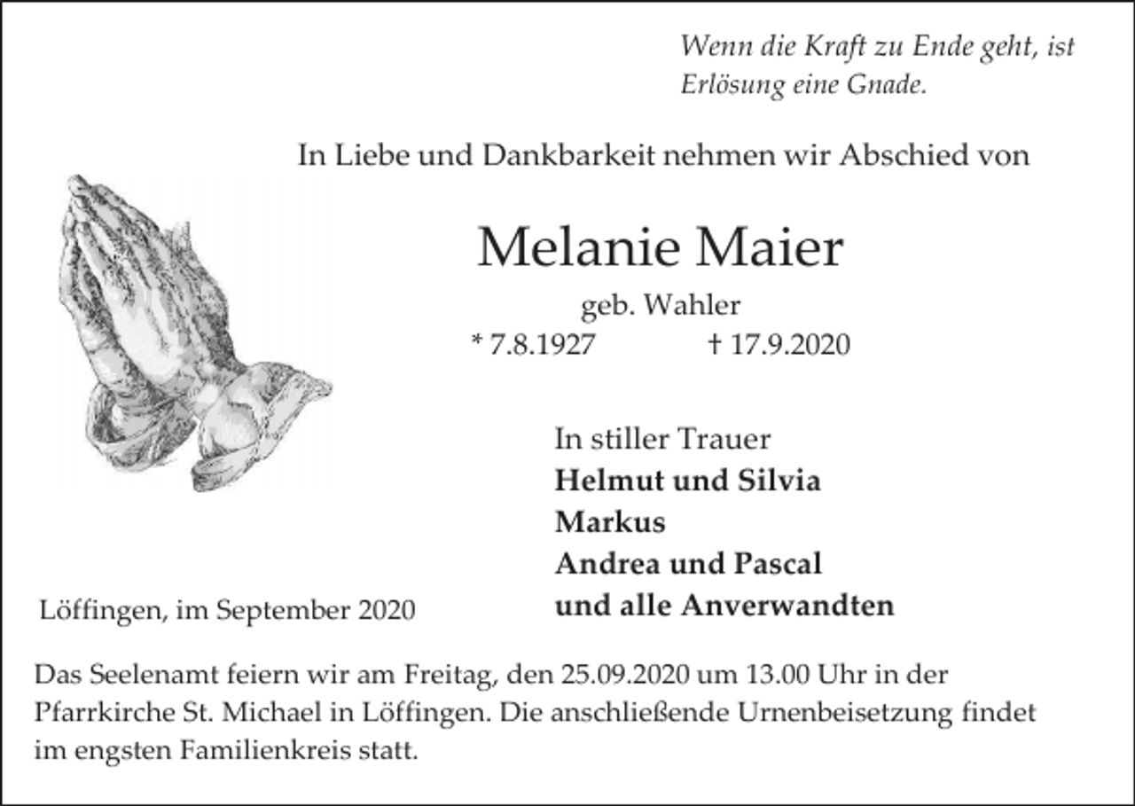 <p>Wenn die Kraft zu Ende geht, ist<br />Erlösung eine Gnade.</p><p>In Liebe und Dankbarkeit nehmen wir Abschied von</p><p>Melanie Maier<br />geb. Wahler<br />* 7.8.1927<br />† 17.9.2020</p><p>Löffingen, im September 2020</p><p>In stiller Trauer<br />Helmut und Silvia<br />Markus<br />Andrea und Pascal<br />und alle Anverwandten</p><p>Das Seelenamt feiern wir am Freitag, den 25.09.2020 um 13.00 Uhr in der<br />Pfarrkirche St. Michael in Löffingen. Die anschließende Urnenbeisetzung findet<br />im engsten Familienkreis statt.</p>