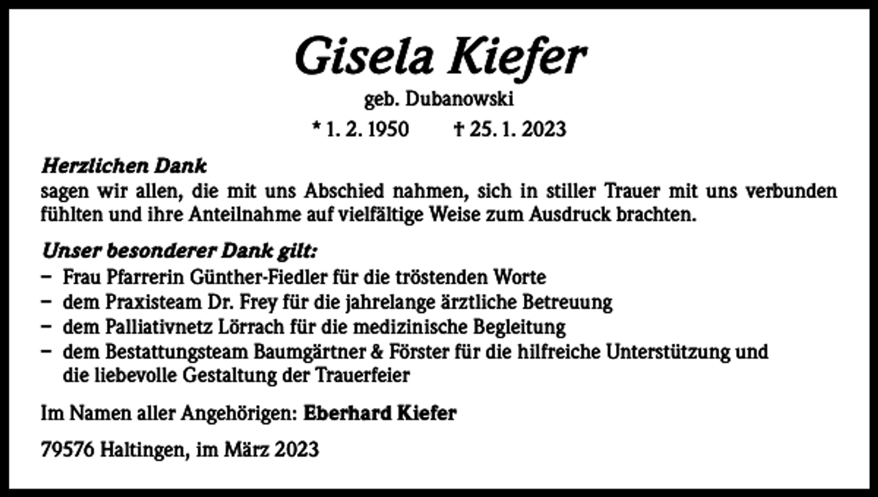 <p>Gisela Kiefer<br />geb. Dubanowski<br />* 1. 2. 1950 † 25. 1. 2023</p><p>Herzlichen Dank<br />sagen wir allen, die mit uns Abschied nahmen, sich in stiller Trauer mit uns verbunden<br />­f ühlten und ihre Anteilnahme auf vielfältige Weise zum Ausdruck brachten.<br />Unser besonderer Dank gilt:<br />– Frau Pfarrerin Günther-Fiedler für die tröstenden Worte<br />– dem Praxisteam Dr. Frey für die jahrelange ärztliche Betreuung<br />– dem Palliativnetz Lörrach für die medizinische Begleitung<br />– dem Bestattungsteam Baumgärtner &amp; Förster für die hilfreiche Unterstützung und<br />die liebevolle Gestaltung der Trauerfeier<br />Im Namen aller Angehörigen: Eberhard Kiefer<br />79576 Haltingen, im März 2023</p>