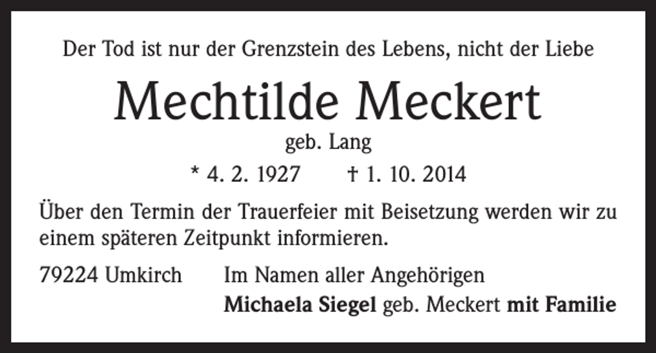 <p>Der Tod ist nur der Grenzstein des Lebens, nicht der Liebe</p><p>Mechtilde Meckert<br />geb. Lang<br />* 4. 2. 1927 † 1. 10. 2014</p><p>Über den Termin der Trauerfeier mit Beisetzung werden wir zu<br />einem späteren Zeitpunkt informieren.<br />79224 Umkirch</p><p>Im Namen aller Angehörigen<br />Michaela Siegel geb. Meckert mit Familie</p>