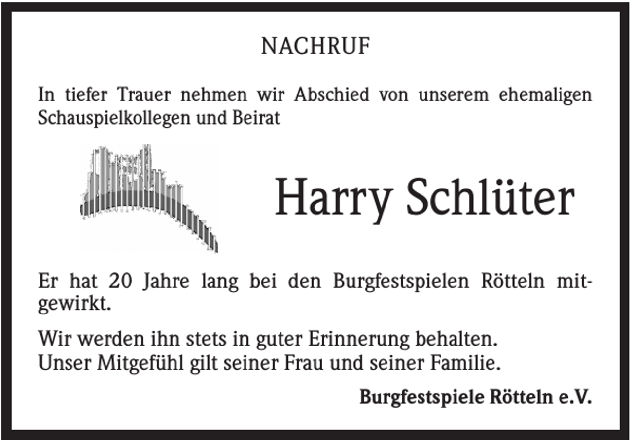 <p>NACHRUF<br />In tiefer Trauer nehmen wir Abschied von unserem ehemaligen<br />Schauspielkollegen und Beirat</p><p>Harry Schlüter<br />Er hat 20 Jahre lang bei den Burgfestspielen Rötteln mitgewirkt.<br />Wir werden ihn stets in guter Erinnerung behalten.<br />Unser Mitgefühl gilt seiner Frau und seiner Familie.<br />Burgfestspiele Rötteln e.V.</p>