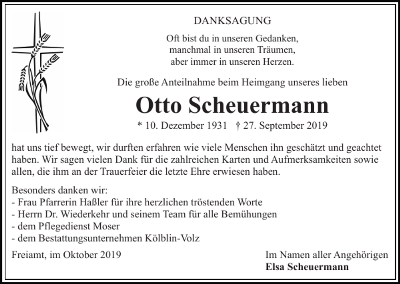 <p>DANKSAGUNG<br />Oft bist du in unseren Gedanken,<br />manchmal in unseren Träumen,<br />aber immer in unseren Herzen.</p><p>Die große Anteilnahme beim Heimgang unseres lieben</p><p>Otto Scheuermann<br />* 10. Dezember 1931 † 27. September 2019<br />hat uns tief bewegt, wir durften erfahren wie viele Menschen ihn geschätzt und geachtet<br />haben. Wir sagen vielen Dank für die zahlreichen Karten und Aufmerksamkeiten sowie<br />allen, die ihm an der Trauerfeier die letzte Ehre erwiesen haben.<br />Besonders danken wir:<br />- Frau Pfarrerin Haßler für ihre herzlichen tröstenden Worte<br />- Herrn Dr. Wiederkehr und seinem Team für alle Bemühungen<br />- dem Pflegedienst Moser<br />- dem Bestattungsunternehmen Kölblin-Volz<br />Freiamt, im Oktober 2019</p><p>Im Namen aller Angehörigen<br />Elsa Scheuermann</p>
