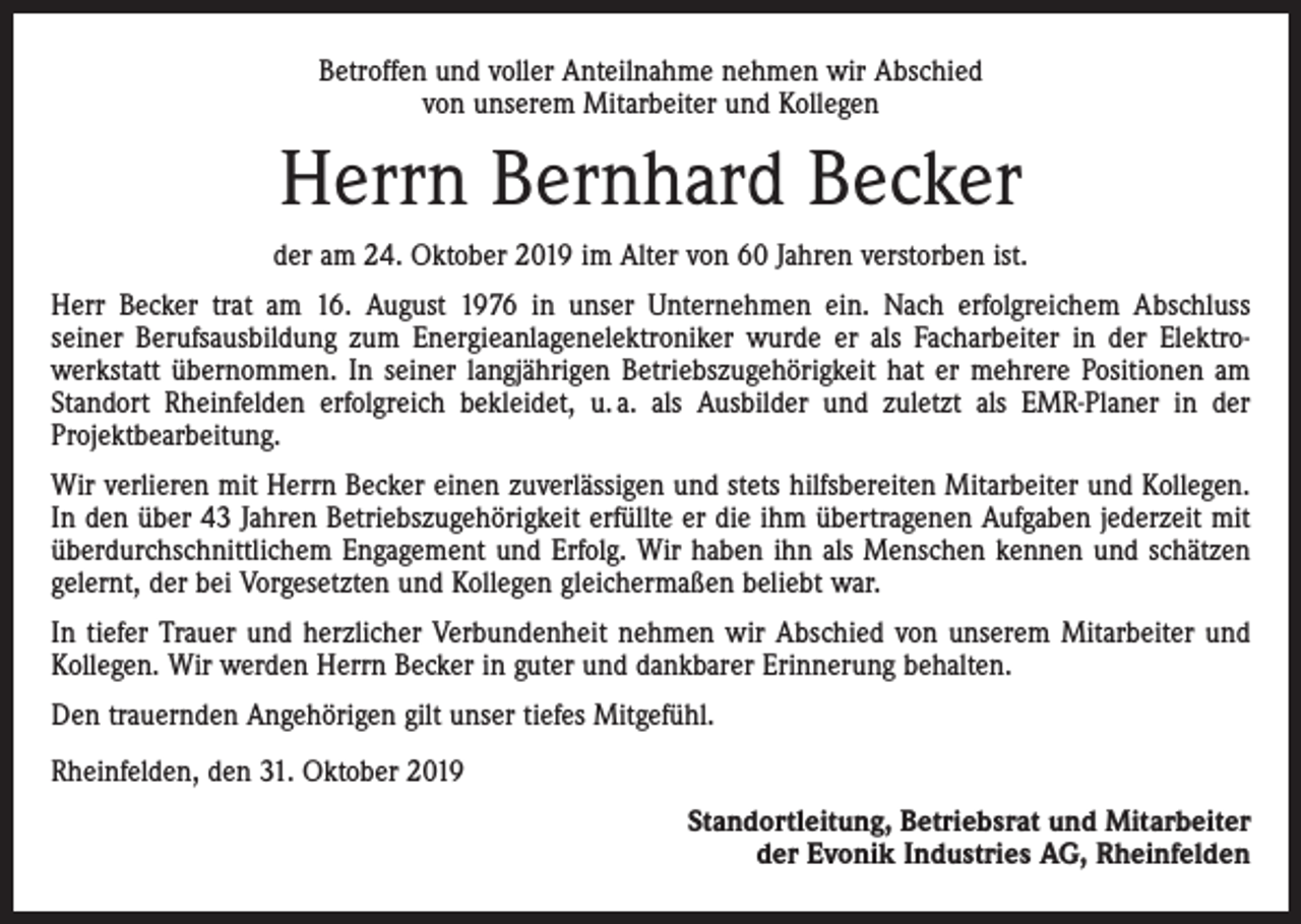 <p>Betroffen und voller Anteilnahme nehmen wir Abschied<br />von unserem Mitarbeiter und Kollegen</p><p>Herrn Bernhard Becker<br />der am 24. Oktober 2019 im Alter von 60 Jahren verstorben ist.<br />Herr Becker trat am 16. August 1976 in unser Unternehmen ein. Nach erfolgreichem Abschluss<br />seiner Berufsausbildung zum Energieanlagenelektroniker wurde er als Facharbeiter in der Elektro­<br />werkstatt übernommen. In seiner langjährigen Betriebszugehörigkeit hat er mehrere Positionen am<br />Standort Rheinfelden erfolgreich bekleidet, u. a. als Ausbilder und zuletzt als EMR-Planer in der<br />­Projektbearbeitung.<br />Wir verlieren mit Herrn Becker einen zuverlässigen und stets hilfsbereiten Mitarbeiter und Kollegen.<br />In den über 43 Jahren Betriebszugehörigkeit erfüllte er die ihm übertragenen Aufgaben jederzeit mit<br />überdurchschnittlichem Engagement und Erfolg. Wir haben ihn als Menschen kennen und schätzen<br />gelernt, der bei Vorgesetzten und Kollegen gleichermaßen beliebt war.<br />In tiefer Trauer und herzlicher Verbundenheit nehmen wir Abschied von unserem Mitarbeiter und<br />Kollegen. Wir werden Herrn Becker in guter und dankbarer Erinnerung behalten.<br />Den trauernden Angehörigen gilt unser tiefes Mitgefühl.<br />Rheinfelden, den 31. Oktober 2019</p><p>Standortleitung, Betriebsrat und Mitarbeiter<br />der Evonik Industries AG, Rheinfelden</p>
