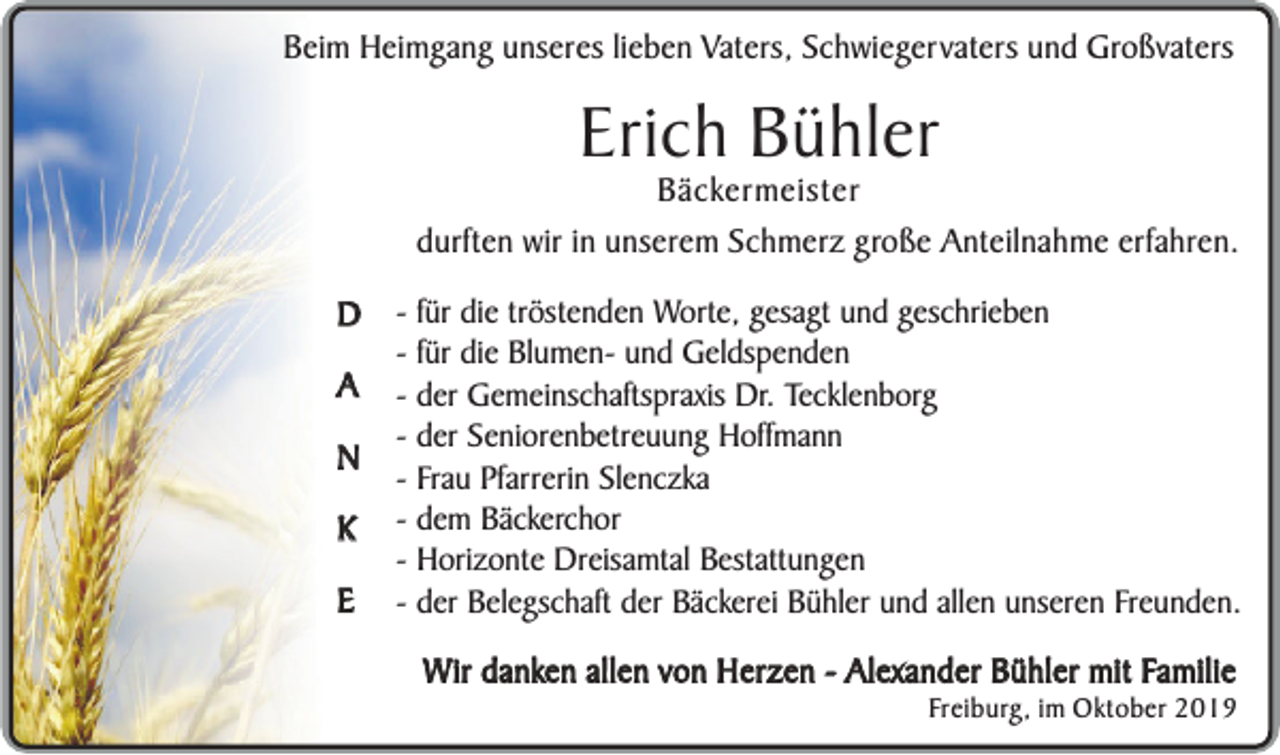 <p>Beim Heimgang unseres lieben Vaters, Schwiegervaters und Großvaters</p><p>Erich Bühler</p><p>Bäckermeister<br />durften wir in unserem Schmerz große Anteilnahme erfahren.<br />D<br />A<br />N<br />K<br />E</p><p>- für die tröstenden Worte, gesagt und geschrieben<br />- für die Blumen- und Geldspenden<br />- der Gemeinschaftspraxis Dr. Tecklenborg<br />- der Seniorenbetreuung Hoffmann<br />- Frau Pfarrerin Slenczka<br />- dem Bäckerchor<br />- Horizonte Dreisamtal Bestattungen<br />- der Belegschaft der Bäckerei Bühler und allen unseren Freunden.</p><p>Wir danken allen von Herzen - Alexander Bühler mit Familie</p><p>Freiburg, im Oktober 2019</p>